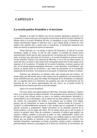 LEÓN TROTSKY
___________________________________________________________________________________

CAPÍTULO V

La escuela poética formalista y el marxismo
Dejando a un lado los débiles ecos de los sistemas ideológicos anteriores a la
revolución, la única teoría que se ha opuesto al marxismo en Rusia soviética durante los
últimos años es la teoría formalista del arte. Lo paradójico es que el formalismo ruso
estaba estrechamente ligado al futurismo ruso y que cuando desde el punto de vista
político éste capituló más o menos ante el comunismo, el formalismo manifestó con
todas sus fuerzas su oposición teórica al marxismo.
Viktor Sklovsky es a un tiempo el teórico del futurismo y el jefe de la escuela
formalista. Según su teoría, el arte ha sido siempre el resultado de formas puras
autosuficientes, hecho que ha sido reconocido por vez primera por el futurismo. Es, por
tanto, el primer arte consciente de la historia, y la escuela formalista la primera escuela
de arte científica. Gracias a los esfuerzos de Sklovsky -y no es éste su menor mérito-, la
teoría del arte y en parte el arte mismo han conseguido alzarse por fin del estadio de la
alquimia al de la química. El heraldo de la escuela formalista, el primer químico del
arte, da de pasada algunas palmaditas amistosas a estos futuristas “conciliadores” que
buscan un puente hacia la revolución y que tratan de encontrarlo en la concepción
materialista de la historia. Tal extremo no es necesario: el futurismo se basta a sí mismo.
Tenemos que detenernos un instante sobre esta escuela por dos razones. En
primer lugar, por ella misma: pese a todo cuanto tiene de superficial y de reaccionario la
teoría formalista del arte, parte del trabajo de búsqueda de los formalistas es realmente
útil. La segunda razón es el futurismo: por gratuitas que sean las pretensiones de los
futuristas de ser los únicos representantes del arte nuevo, no se puede excluir al
futurismo de la evolución que lleva al arte del mañana.
¿Qué es la escuela formalista?
Tal como ahora está representada por Sklovsky, Jirmunski, Jakobson y algunos
otros, es en primer lugar un aborto insolente. Tras proclamar que la esencia de la poesía
era la forma, esta escuela refiere su tarea a un análisis esencialmente descriptivo y
semiestadístico, de la etimología, y de la sintaxis de las obras poéticas, a una cuenta de
las vocales, las consonantes, las sílabas y los epítetos que se repiten. Este trabajo
parcial, que los formalistas no temen en denominar “ciencia formal de la poesía” o
“poética” es indiscutiblemente necesario y útil, siempre que se comprende el carácter
parcial, accesorio y preparatorio. Puede convertirse en un elemento esencial de la
técnica poética y de las reglas del oficio. Por la misma razón que es útil al poeta, al
escritor en general, hacer listas de sinónimos y aumentar el número para ampliar sus
registros verbales, también es útil para el poeta -es más, indispensable- valorar una
palabra no sólo según su significación intrínseca, sino también según su valor acústico,
puesto que esa palabra se transmite a otro debido especialmente a la acústica. Los
métodos formalistas, mantenidos en límites razonables, pueden ayudar a clarificar las
particularidades artísticas y psicológicas de la forma (su economía, su movimiento, sus

78

 