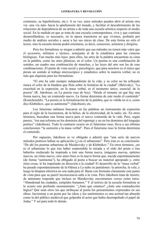 LITERATURA Y REVOLUCIÓN
____________________________________________________________________________________

contrastes, su hiperbolismo, etc.). A su vez, estos métodos pueden abrir al artista otra
vía -una vía más- hacia la aprehensión del mundo, y facilitar el descubrimiento de las
relaciones de dependencia de un artista o de toda una escuela artística respecto al medio
social. En la medida en que se trata de una escuela contemporánea, viva y que continúa
desarrollándose, es necesario, en la época transitoria en que vivimos, probarla por
medio de análisis sociales y sacar a luz sus raíces de clase. De esta forma no sólo el
lector, sino la escuela misma podrá orientarse, es decir, conocerse, aclararse y dirigirse.
Pero los formalistas se niegan a admitir que sus métodos no tienen más valor que
el accesorio, utilitario y técnico, semejante al de la estadística para las ciencias
biológicas. Van mucho más lejos: para ellos, las artes de la palabra encuentran su cima
en la palabra, como las artes plásticas, en el color. Un poema es una combinación de
sonidos, un cuadro una combinación de manchas, y las leyes del arte son las de esas
combinaciones. El punto de vista social y psicológico, que para nosotros es el único que
presta un sentido al trabajo microscópico y estadístico sobre la materia verbal, no es
más que alquimia para los formalistas.
“El arte ha sido siempre independiente de la vida, y su color no ha reflejado
nunca el color de la bandera que flota sobre la fortaleza de la ciudad” (Sklovsky). “La
exactitud en la expresión, en la masa verbal, es el momento único, esencial, de la
poesía” (R. Jakobson, en La poesía rusa de hoy). “Desde el instante en que hay una
forma nueva, hay un contenido nuevo. La forma determina de este modo el contenido”
(Krutchenykh). “La poesía es la formalización de la palabra, que es válida en sí o, como
dice Klebnikov, que es autónoma"“ (Jakobson), etc.
Los futuristas italianos buscaron en las palabras un instrumento de expresión
para el siglo de la locomotora, de la hélice, de la electricidad, de la radio, etc. En otros
términos, buscaban una forma nueva para el nuevo contenido de la vida. Pero, según
parece, “era una reforma en los dominios del reportaje y no en los dominios del lenguaje
poético” (Jakobson). Todo lo contrario ocurre en el futurismo ruso; lleva a sus últimas
conclusiones “la sumisión a la masa verbal”. Para el futurismo ruso la forma determina
el contenido.
Por supuesto, Jakobson se ve obligado a admitir que “una serie de nuevos
métodos poéticos hallan su aplicación (¿) en el urbanismo”. Pero ésta es su conclusión:
“De ahí los poemas urbanistas de Maiakovsky y de Klebnikov.” En otros términos, ¡no
es el urbanismo lo que tras haber sorprendido la mirada y el oído del poeta o tras
haberlos reeducado ha inspirado a éste una forma nueva, imágenes nuevas, epítetos
nuevos, un ritmo nuevo, sino antes bien es la nueva forma que, nacida espontáneamente
(de forma “autónoma”), ha obligado al poeta a buscar un material apropiado y, entre
otras cosas, le ha impulsado en dirección a la ciudad! El desarrollo de la “masa verbal”
ha pasado espontáneamente de la Odisea a La nube en pantalones: la antorcha, la vela, y
luego la lámpara eléctrica no son nada para él. Basta con formular claramente este punto
de vista para que su pueril inconsciencia salte a la vista. Pero Jakobson trata de insistir;
de antemano responde que incluso en Maiakovsky encontramos versos como éstos:
“Abandonad las ciudades, estúpidos humanos.” Y al teórico de la escuela formalista se
le ocurre este profundo razonamiento: “¿Ante qué estamos? ¿Ante una contradicción
lógica? Que sean otros los que atribuyan al poeta los pensamientos expresados en sus
obras. Incriminar a un poeta por las ideas y los sentimientos es una actitud tan absurda
como la del público medieval que golpeaba al actor que había desempeñado el papel de
Judas.” Y así para todo lo demás.

79

 
