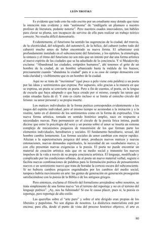LEÓN TROTSKY
___________________________________________________________________________________

Es evidente que todo esto ha sido escrito por un estudiante muy dotado que tiene
la intención más evidente y más “autónoma” de “endilgarle un plumazo a nuestro
profesor de literatura, pedante notorio”. Pero nuestros osados innovadores, tan hábiles
para clavar su pluma, son incapaces de servirse de ella para realizar un trabajo teórico
correcto. No resulta difícil demostrarlo.
Evidentemente, el futurismo ha sentido las sugerencias de la ciudad, del tranvía,
de la electricidad, del telégrafo, del automóvil, de la hélice, del cabaret (sobre todo del
cabaret) mucho antes de haber encontrado su nueva forma. El urbanismo está
profundamente instalado en el subconsciente del futurismo, y los epítetos, la etimología,
la sintaxis y el ritmo del futurismo no son más que un intento por dar una forma artística
al nuevo espíritu de las ciudades que se ha adueñado de la conciencia. Y si Maiakovsky
exclama: “Abandonad las ciudades, estúpidos humanos”, ahí tenemos el grito de un
hombre de la ciudad, de un hombre urbanizado hasta la médula de los huesos;
precisamente cuando “abandona la ciudad” para ir a su casa de campo demuestra con
toda claridad y visiblemente que es un hombre de la ciudad.
Aquí no se trata de “incriminar” (qué poco a pelo viene esta palabra) a un poeta
por las ideas y sentimientos que expresa. Por supuesto, sólo gracias a la manera en que
se expresa, un poeta se convierte en poeta. Pero a fin de cuentas, el poeta, en la lengua
de escuela que haya adoptado o que haya creado por sí mismo, cumple las tareas que
están situadas fuera de él. Y esto es cierto incluso si se limita al estrecho círculo del
lirismo: su amor personal y su propia muerte.
Los matices individuales de la forma poética corresponden evidentemente a los
rasgos del espíritu individual, pero al mismo tiempo se acomodan a la imitación y a la
routine, tanto en el dominio de los sentimientos como en la forma de expresarles. Una
nueva forma artística, tomada en sentido histórico amplio, nace en respuesta a
necesidades nuevas. Para permanecer en el círculo de la poesía lírica íntima, puede
decirse que entre la psicología del sexo y un poema sobre el amor se inserta un sistema
complejo de mecanismos psíquicos de transmisión de los que forman parte los
elementos individuales, hereditarios y sociales. El fundamento hereditario, sexual, del
hombre cambia lentamente. Las formas sociales de amor cambian con mayor rapidez.
Afectan a la superestructura psíquica del amor, producen nuevos matices y nuevas
entonaciones, nuevas demandas espirituales, la necesidad de un vocabulario nuevo, y
con ello presentan nuevas exigencias a la poesía. El poeta no puede encontrar un
material de creación artística más que en su medio social y transmite los nuevos
impulsos de la vida a través de su propia conciencia artística. El lenguaje, modificado y
complicado por las condiciones urbanas, da al poeta un nuevo material verbal, sugiere o
facilita nuevas combinaciones de palabras para la formulación poética de pensamientos
nuevos o un sentimiento nuevo que trata de horadar la corteza oscura del subconsciente.
Si no hubiera cambios psíquicos engendrados por los cambios del medio social,
tampoco habría movimiento en arte: las gentes de generación en generación proseguirán
satisfaciéndose con la poesía de la Biblia o de los antiguos griegos.
Pero entonces, exclama el filósofo del formalismo arrojándose sobre nosotros, se
trata simplemente de una forma nueva “en el terreno del reportaje y no en el terreno del
lenguaje poético”. ¡Ay, nos ha fulminado! Si eso le causa placer, pues sí, la poesía es
reportaje, pero reportaje de alto estilo.
Las querellas sobre el “arte puro” y sobre el arte dirigido eran propias de los
liberales y populistas. No son dignas de nosotros. La dialéctica materialista está por
encima; para ella, desde el punto de vista del proceso histórico objetivo, el arte es

80

 