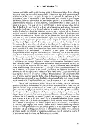 LITERATURA Y REVOLUCIÓN
____________________________________________________________________________________

siempre un servidor social, históricamente utilitario. Encuentra el ritmo de las palabras
necesario para expresar sentimientos sombríos y vagorosos, acerca el pensamiento y el
sentimiento, o los opone, enriquece la experiencia espiritual del individuo y de la
colectividad, afina el sentimiento, lo hace más flexible, más sensible, le presta mayor
resonancia, amplifica el volumen del pensamiento gracias a la acumulación de una
experiencia que trasciende la escala personal, educa al individuo, al grupo social, a la
clase, a la nación. Y lo hace sin que le importe saber si en su corriente actual trabaja
bajo la bandera del arte “puro” o la de un arte abiertamente tendencioso. En nuestro
desarrollo social ruso, el arte de tendencia fue la bandera de una intelligentsia que
trataba de vincularse al pueblo. Impotente, aplastada por el zarismo, privada de medio
cultural, buscando un apoyo en las capas inferiores de la sociedad, la intelligentsia se
esforzaba por demostrar al “pueblo” que ella no pensaba sino en él, que no vivía más
que para él, y que le amaba “terriblemente”. Igual que los populistas que “iban al
pueblo” estaban dispuestos a prescindir de la ropa limpia, del peine y del cepillo de
dientes, la intelligentsia estaba dispuesta a sacrificar en su arte las “sutilezas” de la
forma para dar la expresión más directa e inmediata de los sufrimientos y de las
esperanzas de los oprimidos. Para la burguesía ascendente, por el contrario, que no
podía presentarse de modo abierto como burguesía y que al mismo tiempo se esforzaba
por conservar a la intelligentsia a su servicio, el arte “puro” fue una bandera
completamente natural. El punto de vista marxista se halla muy lejos de estas tendencias
que fueron históricamente necesarias. Limitándonos al plano de la investigación
científica, el marxismo busca con tanto interés las raíces sociales del arte “puro” como
las del arte de tendencia. No “incrimina” en modo alguno al poeta por los pensamientos
y sentimientos que expresa, sino que se plantea cuestiones de una significación mucho
más profunda; a saber: ¿A qué orden de sentimientos una forma dada de una obra de
arte corresponde en todas sus particularidades? ¿A qué condiciones sociales se deben
estos pensamientos y estos sentimientos? ¿Qué lugar ocupan en el desarrollo histórico
de la sociedad, de la clase? Y por último, ¿cuáles son los elementos de la herencia
literaria que han participado en la elaboración de la forma nueva? ¿Bajo la influencia de
qué impulsos históricos los nuevos complejos de sentimientos y de pensamientos han
roto la concha que los separaba de la esfera de la conciencia poética? La búsqueda
puede hacerse más compleja, más detallada, más individualizada, pero siempre tendrá
como idea esencial el papel subsidiario que el arte desempeña en el proceso social.
En arte, cada clase tiene su política, variable con el tiempo, es decir, un sistema
propio según el cual presentará sus exigencias el arte: mecenazgo de las cortes y de los
grandes señores, juego automático de la oferta y de la demanda completado por
procedimientos complejos de influencia sobre el individuo, etc. La dependencia social e
incluso personal del arte no fue disimulada, sino abiertamente declarada durante todo el
tiempo que el arte conservó su carácter cortesano. El carácter más amplio, más popular,
anónimo, de la burguesía en ascenso condujo, en conjunto y pese a numerosas
desviaciones, a la teoría del arte “puro”. En la voluntad tendenciosa de que hemos
hablado más arriba, de la intelligentsia populista, había también un egoísmo de clase:
sin el pueblo, la intelligentsia era incapaz de tomar raíces, de afirmarse y de conquistar
el derecho a jugar un papel en la historia. Pero en la lucha revolucionaria, el egoísmo de
clase de la intelligentsia se volvió en sentido opuesto y en su ala izquierda adoptó la
forma más alta de la abnegación. Por esto la intelligentsia no sólo no ocultó, sino que
proclamó a gritos su voluntad de tendencia, significando más de una vez en su arte el
arte mismo, de igual modo que sacrificó muchas otras cosas.

81

 