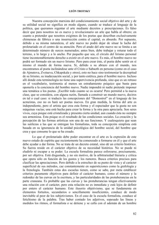 LEÓN TROTSKY
___________________________________________________________________________________

Nuestra concepción marxista del condicionamiento social objetivo del arte y de
su utilidad social no significa en modo alguno, cuando se traduce al lenguaje de la
política, que queramos regentar el arte mediante decretos y prescripciones. Es falso
decir que para nosotros no es nuevo y revolucionario un arte que habla al obrero; en
cuanto a pretender que nosotros exigimos de los poetas que describan exclusivamente
chimeneas de fábrica o una insurrección contra el capital, es absurdo. Por supuesto,
debido a su misma naturaleza, el arte nuevo no podrá dejar de situar la lucha del
proletariado en el centro de su atención. Pero el arado del arte nuevo no se limita a un
determinado número de surcos numerados; antes bien, debe trabajar y roturar todo el
terreno, a lo largo y a lo ancho. Por pequeño que sea, el círculo del lirismo personal
tiene incontestablemente derecho a existir en el arte nuevo. Es más, el hombre nuevo no
podrá ser formado sin un nuevo lirismo. Pero para crear éste, el poeta debe sentir en sí
mismo el mundo de forma nueva. Sí, debido a su abrazo con el mundo, nos
encontramos al poeta inclinándose ante el Cristo o Sabaoth en persona (como en el caso
de Ajmatova, Zvetaeva, Chkapskaïa y otros), esto no hace sino testimoniar la decrepitud
de su lirismo, su inadecuación social, y por tanto estética, para el hombre nuevo. Incluso
allí donde esta terminología no tiene una supervivencia profunda, sino que es un retraso
en el vocabulario, testimonia al menos un estrañamiento psíquico que basta para
oponerla a la conciencia del hombre nuevo. Nadie impondrá ni nadie pretende imponer
una temática a los poetas. ¡Escribir todo cuanto se os ocurra! Pero permitid a la nueva
clase, que se considera, con alguna razón, llamada a construir un mundo nuevo, deciros
en tal o cual caso: si traducís las concepciones del “Domostroï” en el lenguaje de los
acmeístas, eso no os hará ser poetas nuevos. En gran medida, la forma del arte es
independiente, pero el artista que crea esta forma y el espectador que la gusta no son
máquinas vacías; una está hecha para crear la forma y la otra para apreciarla. Son seres
vivos, cuya psique está cristalizada y presenta cierta unidad, aun cuando ésta no siempre
sea armoniosa. Esta psique es el resultado de las condiciones sociales. La creación y la
percepción de las formas artísticas son una de sus funciones. Y cualesquiera que sean
las sutilezas a las que se entregan los formalistas, toda su concepción simplista está
basada en su ignorancia de la unidad psicológica del hombre social, del hombre que
crea y que consume lo que se ha creado.
Lo que el proletariado debe poder encontrar en el arte es la expresión de este
nuevo estado de espíritu que recientemente ha comenzado a formarse en él y que el arte
debe ayudar a dar forma. No se trata de un decreto estatal, sino dé un criterio histórico.
Su fuerza reside en el carácter objetivo de su necesidad histórica. No se puede ni
eludirlo ni escapar a su poder. La escuela formalista parece esforzarse, precisamente,
por ser objetiva. Está disgustada, y no sin motivo, de la arbitrariedad literaria y crítica
que opera sólo en función de los gustos y los rumores. Busca criterios precisos para
clasificar las apreciaciones. Pero debido a la estrechez de su punto de vista y al carácter
superficial de sus métodos, cae constantemente en supersticiones como la grafología y
la frenología. También estas dos escuelas tienen, como se sabe, por meta establecer
criterios puramente objetivos para definir el carácter humano, como el número y la
redondez de las curvas en la escritura, y las particularidades de las protuberancias en la
parte craneana. Es probable que las curvas y las protuberancias tengan efectivamente
una relación con el carácter, pero esta relación no es inmediata y está lejos de definir
por entero el carácter humano. Este ilusorio objetivismo, que se fundamenta en
elementos fortuitos, secundarios o sencillamente insuficientes, conduce de modo
inevitable al peor de los subjetivismos. En el caso de la escuela formalista, conduce al
fetichismo de la palabra. Tras haber contado los adjetivos, sopesado las líneas y
medidos los ritmos, el formalista o se detiene y se calla con el ademán de un hombre
82

 
