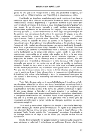 LITERATURA Y REVOLUCIÓN
____________________________________________________________________________________

que ya no sabe qué hacer consigo mismo, o emite una generalidad, inesperada, que
contiene un 5 por 100 de formalismo y un 95 por 100 de la intuición menos crítica.
En el fondo, los formalistas no culminan su forma de considerar el arte hasta su
conclusión lógica. Si se considera el proceso de la creación poética sólo como una
combinación de sonidos o de palabras y si se quiere uno mantener en este camino para
resolver todos los problemas de la poesía, la única fórmula perfecta de la “poética” será
ésta: armaos de un diccionario razonado y cread, mediante combinaciones y
permutaciones algebraicas, de los elementos del lenguaje, todas las obras poéticas
pasadas y por venir. Al razonar “formalmente” se puede llegar a Eugenio Oneguin por
dos caminos: bien subordinando la elección de los elementos del lenguaje a una idea
artística preconcebida, como hizo Pushkin, o bien resolviendo el problema
algebraicamente. Desde el punto de vista “formalista”, el segundo método es más
correcto, porque no depende del estado de espíritu, de la inspiración o de otros
elementos precarios de ese género, y tiene además la ventaja, al llevarnos hasta Eugenio
Oneguin, de poder conducirnos, al mismo tiempo, a un número incalculable de grandes
obras. Todo lo que se necesita es un tiempo ilimitado, es decir, la eternidad. Pero como
ni la humanidad, ni, a fortiori, el poeta individual tienen la eternidad a su disposición, el
resorte fundamental de la composición artística seguirá siendo la idea artística
preconcebida, comprendida en el sentido más amplio, es decir, a la vez como
pensamiento preciso, sentimiento personal o social claramente expresado y vaga
disposición del espíritu. En sus esfuerzos hacia la realización artística, esta idea
subjetiva será a su vez excitada y estimulada por la forma buscada, y podrá a veces ser
impulsada toda entera por un camino que en el punto de partida era totalmente
imprevisto. Es decir, en pocas palabras, que la forma verbal no es la reflexión pasiva de
una idea artística preconcebida, sino un elemento activo que influencia a la idea misma.
Pero este tipo de relación mutua activa, en que la forma influencia el contenido y a
veces lo transforma desde el fondo a la superficie, la conocemos en todos los dominios
de la vida social e incluso en la vía biológica. No es ésa una razón suficiente para, por
ello, rechazar el darwinismo y el marxismo y crear una escuela formalista en biología y
en sociología.
Victor Sklovsky, que oscila con la mayor habilidad entre el formalismo verbal y
las valoraciones más subjetivas, adopta a un tiempo la actitud más intransigente hacia la
definición y el estudio del arte basados en el materialismo histórico. En un opúsculo que
ha publicado en Berlín bajo el título de La marcha del Caballero, formula en el espacio
de tres breves páginas -la brevedad es el mérito principal y en cualquier caso
indiscutible de Sklovsky- cinco argumentos exhaustivos (ni cuatro ni seis, cinco) contra
la concepción materialista del arte. Pasaremos revista a estos argumentos, porque es
muy útil ver y mostrar qué antiguallas se nos presentan como el último grito del
pensamiento científico (con la mayor variedad de referencias científicas en esas tres
páginas microscópicas).
“Si el medio y las relaciones de producción influyen el arte -escribe Sklovsky-,
los temas artísticos ¿no tendrían que estar vinculados a los lugares a que corresponden
esas relaciones? Pero de hecho, los temas no tienen ni lugar ni hogar”. Bueno, ¿y las
mariposas? Según Darwin, también ellas “corresponden” a relaciones determinadas y,
sin embargo, vuelan de un lugar a otro lo mismo que cualquier escritor libre de
movimientos.
Resulta difícil comprender por qué precisamente el marxismo debe condenar los
temas artísticos a la esclavitud. El hecho de que los pueblos más diversos y las diversas

83

 