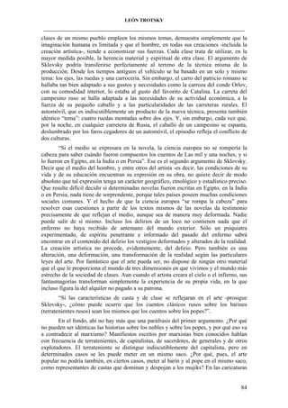 LEÓN TROTSKY
___________________________________________________________________________________

clases de un mismo pueblo empleen los mismos temas, demuestra simplemente que la
imaginación humana es limitada y que el hombre, en todas sus creaciones -incluida la
creación artística-, tiende a economizar sus fuerzas. Cada clase trata de utilizar, en la
mayor medida posible, la herencia material y espiritual de otra clase. El argumento de
Sklovsky podría transferirse perfectamente al terreno de la técnica misma de la
producción. Desde los tiempos antiguos el vehículo se ha basado en un solo y mismo
tema: los ejes, las ruedas y una carrocería. Sin embargo, el carro del patricio romano se
hallaba tan bien adaptado a sus gustos y necesidades como la carroza del conde Orlov,
con su comodidad interior, lo estaba al gusto del favorito de Catalina. La carreta del
campesino ruso se halla adaptada a las necesidades de su actividad económica, a la
fuerza de su pequeño caballo y a las particularidades de las carreteras rurales. El
automóvil, que es indiscutiblemente un producto de la nueva técnica, presenta también
idéntico “tema”: cuatro ruedas montadas sobre dos ejes. Y, sin embargo, cada vez que,
por la noche, en cualquier carretera de Rusia, el caballo de un campesino se espanta,
deslumbrado por los faros cegadores de un automóvil, el episodio refleja el conflicto de
dos culturas.
“Si el medio se expresara en la novela, la ciencia europea no se rompería la
cabeza para saber cuándo fueron compuestos los cuentos de Las mil y una noches, y si
lo fueron en Egipto, en la India o en Persia”. Ese es el segundo argumento de Sklovsky.
Decir que el medio del hombre, y entre otros del artista -es decir, las condiciones de su
vida y de su educación encuentran su expresión en su obra, no quiere decir de modo
absoluto que tal expresión tenga un carácter geográfico, etnológico y estadístico preciso.
Que resulte difícil decidir si determinadas novelas fueron escritas en Egipto, en la India
o en Persia, nada tiene de sorprendente, porque tales países poseen muchas condiciones
sociales comunes. Y el hecho de que la ciencia europea “se rompa la cabeza” para
resolver esas cuestiones a partir de los textos mismos de las novelas da testimonio
precisamente de que reflejan el medio, aunque sea de manera muy deformada. Nadie
puede salir de sí mismo. Incluso los delirios de un loco no contienen nada que el
enfermo no haya recibido de antemano del mundo exterior. Sólo un psiquiatra
experimentado, de espíritu penetrante e informado del pasado del enfermo sabrá
encontrar en el contenido del delirio los vestigios deformados y alterados de la realidad.
La creación artística no procede, evidentemente, del delirio. Pero también es una
alteración, una deformación, una transformación de la realidad según las particulares
leyes del arte. Por fantástico que el arte pueda ser, no dispone de ningún otro material
que el que le proporciona el mundo de tres dimensiones en que vivimos y el mundo más
estrecho de la sociedad de clases. Aun cuando el artista creara el cielo o el infierno, sus
fantasmagorías transforman simplemente la experiencia de su propia vida, en la que
incluso figura la del alquiler no pagado a su patrona.
“Si las características de casta y de clase se reflejaran en el arte -prosigue
Sklovsky-, ¿cómo puede ocurrir que los cuentos clásicos rusos sobre los barines
(terratenientes rusos) sean los mismos que los cuentos sobre los popes?”.
En el fondo, ahí no hay más que una paráfrasis del primer argumento. ¿Por qué
no pueden ser idénticas las historias sobre los nobles y sobre los popes, y por qué eso va
a contradecir al marxismo? Manifiestos escritos por marxistas bien conocidos hablan
con frecuencia de terratenientes, de capitalistas, de sacerdotes, de generales y de otros
explotadores. El terrateniente se distingue indiscutiblemente del capitalista, pero en
determinados casos se les puede meter en un mismo saco. ¿Por qué, pues, el arte
popular no podría también, en ciertos casos, meter al barín y al pope en el mismo saco,
como representantes de castas que dominan y despojan a los mujiks? En las caricaturas

84

 