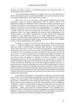 LITERATURA Y REVOLUCIÓN
____________________________________________________________________________________

de Moor y de Deny, el pope y el terrateniente aparecen con frecuencia juntos, sin
ningún perjuicio para el marxismo.
“Si las características etnográficas se reflejaran en el arte -insiste Sklovsky-, el
folklore de diferentes pueblos no sería intercambiable, y los cuentos nacidos en el seno
de un pueblo determinado no serían válidos para el vecino”.
¡Mejor me lo pone! ¡El marxismo en modo alguno pretende que los rasgos
etnográficos tengan un carácter independiente! Todo lo contrario, insiste en la
importancia a todas luces determinante de las condiciones naturales y económicas en la
formación del folklore. La semejanza de las condiciones de evolución de los pueblos
pastores y campesinos donde el campesinado es preponderante, y la semejanza de las
influencias que ejercen unos sobre otros no pueden desembocar en un folklore similar.
Y desde el punto de vista de la cuestión que nos interesa, en este caso carece de
importancia saber si los temas semejantes han nacido de modo independiente en los
distintos pueblos, como reflejo, refractado por el mismo prisma de la imaginación
campesina, de una experiencia idéntica en sus rasgos fundamentales, o si, por el
contrario, las semillas de los cuentos populares han sido llevadas por un viento propicio
de lugar en lugar, enraizando allí donde el suelo se mostraba favorable. En la realidad,
estos dos modos probablemente se han combinado.
Por último –“el punto de vista marxista sobre el arte es falso, en quinto lugar,
porque...”-, Sklovsky adelanta como argumento independiente el tema concreto del
rapto que, desde la comedia griega, ha llegado hasta Ostrovsky. En otras palabras,
nuestro crítico repite una vez más, en una forma muy particular, su primer argumento
(como puede verse, incluso por lo que concierne a la lógica formal, nuestro formalista
no mejora). Sí, los temas emigran de pueblo en pueblo, de clase en clase, e incluso de
autor en autor. Lo cual sólo quiere decir que la imaginación humana es ecónoma. Una
nueva clase no vuelve a iniciar la creación de toda la cultura, desde el principio, sino
que toma posesión del pasado, lo clasifica, lo retoca, lo readapta y continúa
construyendo a partir de ahí. Sin esta utilización de la “guardarropía” de ocasión del
pasado no habría por regla general movimiento hacia adelante en el proceso histórico. Si
el tema del drama de Ostrovsky le ha venido de los egipcios pasando por Grecia, el
papel mismo sobre el que ha desarrollado ese tema lo debe al papiro egipcio y luego al
pergamino griego. Tomemos otra analogía más cercana a nosotros: el hecho de que los
métodos críticos de los sofistas griegos, que fueron los formalistas puros de su época,
haya penetrado profundamente en la conciencia de Sklovsky no cambia el hecho de que
el propio Sklovsky sea un producto muy pintoresco de un medio social y de una época
perfectamente determinados.
La destrucción del marxismo en cinco puntos por Sklovsky nos recuerda mucho
esos artículos contra el darwinismo que publicaba la Revista Ortodoxa en sus buenos
tiempos. Si la teoría según la cual el hombre desciende del mono era cierta -escribía
hace treinta o cuarenta años el docto obispo de Odesa Nikanor-, nuestros antepasados
habrían tenido los signos distintivos de una cola, o tal característica sería recordada por
sus abuelos y abuelas. En segundo lugar, como todo el mundo sabe, los monos sólo dan
nacimiento a monos... En quinto lugar, el darwinismo es falso porque contradice el
formalismo..., perdón, quiero decir las decisiones formales de las asambleas de la
Iglesia universal. El sabio eclesiástico poseía, sin embargo, una ventaja: era francamente
pasadista y tomaba sus argumentos del apóstol Pablo en vez de tomarlos de la física, la
química o las matemáticas, como hace, de pasada, el futurista Sklovsky.

85

 
