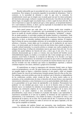 LEÓN TROTSKY
___________________________________________________________________________________

Resulta indiscutible que la necesidad del arte no está creada por las necesidades
económicas. Pero tampoco la economía engendra la necesidad de alimentarse. Todo lo
contrario, es la necesidad de alimento y calor lo que crea 1a economía. Es
completamente exacto que en ningún caso se puede guiar uno por los únicos principios
del marxismo para juzgar, rechazar o aceptar una obra de arte. Una obra de arte debe, en
primer lugar, ser juzgada según sus propias leyes, es decir, según las leyes del arte. Pero
sólo el marxismo es capaz de explicar por qué y cómo aparece, en tal período histórico,
tal o cual tendencia artística, es decir, qué ha expresado la necesidad de tales formas
artísticas con exclusión de otras y por qué.
Sería pueril pensar que cada clase, por sí misma, puede crear completa y
plenamente su propio arte, y en particular, que el proletariado es capaz de crear un arte
nuevo en medio de círculos artísticos cerrados, de seminarios, “proletkult” y demás...
De un modo genérico, la actividad creadora del hombre histórico es hereditaria. Toda
nueva clase ascendente se alza sobre los hombres de las anteriores. Pero esta sucesión es
dialéctica, es decir, se descubre mediante repulsiones y rupturas internas. El impulso,
bajo la forma de nuevas necesidades artísticas, de la necesidad de nuevas concepciones
artísticas y literarias, vienen dados por la economía, por la mediación de una nueva
clase, y en menor grado, por la situación nueva de una misma clase cuando su riqueza y
su poder cultural aumentan. La creación artística es siempre una vuelta compleja de las
antiguas formas bajo el influjo de estimulantes nuevos que nacen fuera del arte. En este
sentido lato puede hablarse de función del arte, y decir que el arte sirve. No es un
elemento desencarnado que se nutra a sí mismo, sino una función del hombre social,
indisolublemente ligada a su medio y a su modo de vida. Como siempre que se lleva un
prejuicio social hasta el absurdo, la evolución de Sklovsky le ha llevado a un lugar
extremadamente característico: ha terminado en la idea de que el arte es absolutamente
independiente del modo de vida social en un período de nuestra historia rusa en que el
arte ha revelado con más evidencia que nunca su dependencia espiritual y material
cotidiana respecto a las clases, subclases y grupos de la sociedad.
El materialismo no niega la importancia del elemento formal, tanto en lógica
como en jurisprudencia o en arte. De igual forma que un sistema jurídico puede y debe
ser juzgado según su lógica y coherencia internas, el arte puede y debe ser juzgado
desde el punto de vista de sus realizaciones formales porque fuera de ellas no hay arte.
Sin embargo, una teoría jurídica que trate de establecer que el derecho es independiente
de las condiciones sociales, estará viciada de base. La fuerza motriz radica en la
economía, en las contradicciones de clase; el derecho sólo da una forma y una expresión
interiormente coherentes a estos fenómenos no en sus particularidades individuales, sino
en su generalidad, en lo que tienen de reproducible y de duradero. Precisamente hoy
podemos ver con claridad que pocas veces se da en la historia cómo se forma un
derecho nuevo: no mediante los métodos de una deducción lógica autosuficiente, sino
mediante una estimación empírica de las necesidades económicas de la nueva clase
dominante y un ajuste empírico a esas necesidades. Por sus métodos y sus
procedimientos, cuyas raíces se hunden en el pasado más lejano y que representan la
experiencia acumulada en el arte de la palabra, la literatura da una expresión a los
pensamientos, a los sentimientos, a los estados de ánimo, a los puntos de vista y a las
esperanzas de su época y de su clase. No se puede salir de ahí. Y al parecer no hay por
qué salir, al menos para quienes no están al servicio de una época superada y de una
clase que ha cumplido su cometido.
Los métodos del análisis formal son necesarios, mas insuficientes. Pueden
contarse las aliteraciones de los refranes populares, clasificar las metáforas, contar las

86

 