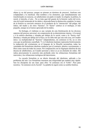 LEÓN TROTSKY
___________________________________________________________________________________

objeto (y no del proceso, porque no piensan en términos de proceso). Analizan esta
complejidad y la clasifican. Dan nombres a los elementos, que inmediatamente son
transformados en esencias, en subabsolutos sin padre ni madre: la religión, la política, la
moral, el derecho, el arte... No se trata aquí del guante de la historia vuelto del revés,
sino de la piel arrancada de los dedos y desecada hasta la abstracción completa; la mano
de la historia se convierte entonces en el producto de la “interacción” del pulgar, del
índice, del medio y de otros “factores”. El “factor” estético es el meñique, el más
pequeño, aunque no el menos apreciado de los dedos.
En biología, el vitalismo es una variante de esta fetichización de los diversos
aspectos del proceso universal, sin comprensión de su determinismo interno. A la moral
y a la estética absolutas y situadas por debajo de lo social, como a la “fuerza vital”
absoluta y situada por debajo de la física, no les falta más que una sola cosa, un Creador
único. La multiplicidad de “factores” independientes, sin comienzo ni fin, no es otra
cosa que un politeísmo camuflado. Y si el idealismo kantiano representa históricamente
la traducción del cristianismo en el lenguaje de la filosofía racionalista, todas las
variedades del formalismo idealista conducen, por el contrario, abierta o secretamente, a
Dios como causa de todas las causas. Por comparación con la oligarquía idealista de una
docena de subabsolutos, un Creador personal y único es ya un elemento de orden. Ahí
radica precisamente la conexión más profunda entre las refutaciones formalistas del
marxismo y las refutaciones teológicas del darwinismo.
La escuela formalista es un aborto disecado del idealismo, aplicado a los
problemas del arte. Los formalistas muestran una religiosidad que madura muy rápido.
Son los discípulos de san Juan: para ellos “al comienzo era el Verbo”. Pero para
nosotros, “al comienzo era la Acción”. La palabra la siguió como su sombra fonética.

88

 