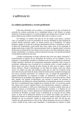 LITERATURA Y REVOLUCIÓN
____________________________________________________________________________________

CAPÍTULO VI

La cultura proletaria y el arte proletario
Cada clase dominante crea su cultura, y en consecuencia su arte. La historia ha
conocido las culturas esclavistas de la Antigüedad clásica y del Oriente, la cultura
feudal de la Europa medieval y la cultura burguesa que domina hoy el mundo. De ello
parece deducirse que también el proletariado debe crear su cultura y su arte.
Sin embargo, la cuestión está lejos de ser tan simple como parece a primera
vista. La sociedad en la que los poseedores de esclavos formaban la clase dirigente ha
existido durante numerosos siglos. Lo mismo ocurrió con el feudalismo. La cultura
burguesa, aunque se la date de su primera manifestación abierta y tumultuosa, es decir,
la época del renacimiento, existe desde hace cinco siglos, pero no ha alcanzado su
apogeo pleno hasta el siglo XIX, más precisamente, hasta su segunda mitad. La historia
muestra que la formación de una cultura nueva en torno a una clase dominante exige un
tiempo considerable y no alcanza su plena realización más que en el período precedente
a la decadencia política de esta clase.
¿Tendrá el proletariado el tiempo suficiente para crear una cultura “proletaria”?
Contrariamente al régimen de los poseedores de esclavos, de los feudales y de los
burgueses, el proletariado considera su dictadura como un breve período de transición.
Cuando queremos denunciar las concepciones demasiado optimistas sobre el paso al
socialismo, subrayamos que el período de la revolución social, a escala mundial, no
durará meses, sino años y decenas de años; decenas de años, pero no siglos y mucho
menos milenios. ¿Puede el proletariado, en este lapso de tiempo, crear una cultura
nueva? Las dudas son tanto más legítimas cuanto que los años de revolución social
serán años de una cruel lucha de clases, donde las destrucciones ocuparán más lugar que
una nueva actividad constructora. En cualquier caso, la energía del proletariado se
gastará principalmente en conquistar el poder, en mantenerlo, en fortificarlo y en
utilizarlo para las necesidades más urgentes de la existencia y de la lucha ulterior. Ahora
bien, durante este período revolucionario, que encierra en límites tan estrechos la
posibilidad de una edificación cultural planificada, el proletariado alcanzará su tensión
más alta y la manifestación más completa de su carácter de clase. Y a la inversa, cuanto
más seguro esté el nuevo régimen frente a las perturbaciones militares y políticas, y
cuando más favorables se vuelvan las condiciones de la creación cultural, tanto más se
disolverá entonces el proletariado en la comunidad socialista, y se liberará de sus
características de clase, es decir, dejará de ser el proletariado. En otros términos, durante
el período de dictadura, no puede existir el problema de la creación de una cultura
nueva, es decir, de la edificación histórica en el sentido más amplio; por contra, la
edificación cultural no tendrá precedente en la historia cuando el puño de hierro de la
dictadura no sea ya necesario, cuando no tenga carácter de clase. De ahí hay que
concluir por regla general que no sólo no hay cultura proletaria, sino que no la habrá; y
a decir verdad no hay motivo para lamentarlo: el proletariado ha tomado el poder

89

 