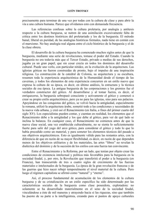 LEÓN TROTSKY
___________________________________________________________________________________

precisamente para terminar de una vez por todas con la cultura de clase y para abrir la
vía a una cultura humana. Parece que olvidamos esto con demasiada frecuencia.
Las referencias confusas sobre la cultura proletaria, por analogía y antítesis
respecto a la cultura burguesa, se nutren de una asimilación excesivamente falta de
crítica entre los destinos históricos del proletariado y los de la burguesía. El método
banal, liberal en puridad, de las analogías históricas formales, nada tiene en común con
el marxismo. No hay analogía real alguna entre el ciclo histórico de la burguesía y el de
la clase obrera.
El desarrollo de la cultura burguesa ha comenzado muchos siglos antes de que la
burguesía, mediante una serie de revoluciones, tomase el poder del Estado. Cuando la
burguesía no era todavía más que el Tercer Estado, privado a medias de sus derechos,
jugaba ya un gran papel, que sin cesar crecía en todos los dominios del desarrollo
cultural. Puede uno verlo, con particular nitidez, en la evolución de la arquitectura. Las
iglesias góticas no fueron construidas de pronto, bajo el impulso de una inspiración
religiosa. La construcción de la catedral de Colonia, su arquitectura y su escultura,
resumen toda la experiencia arquitectónica de la Humanidad desde el tiempo de las
cavernas, y todos los elementos de esta experiencia concurren en un estilo nuevo que
expresa la cultura de su época, es decir, en último análisis, la estructura y la técnica
sociales de esa época. La antigua burguesía de las corporaciones y los gremios fue el
verdadero constructor del gótico. Al desarrollarse y al tomar fuerza, es decir, al
enriquecerse, la burguesía sobrepasó consciente y activamente el gótico y comenzó a
crear su propio estilo arquitectónico, pero ya no para las iglesias, sino para sus palacios.
Apoyándose en las conquistas del gótico, se volvió hacia la antigüedad, especialmente
la romana, utilizó la arquitectura árabe, sometió todo a las condiciones y necesidades de
la nueva vida urbana, y creó así el Renacimiento (en Italia, a fines del primer cuarto del
siglo XV). Los especialistas pueden contar, y cuentan en realidad, los elementos que el
Renacimiento debe a la antigüedad y los que debe al gótico, para ver de qué lado se
inclina la balanza. En cualquier caso, el Renacimiento no comienza antes de que la
nueva clase social, una vez establecida culturalmente, no se sienta lo suficientemente
fuerte para salir del yugo del arco gótico, para considerar el gótico y todo lo que lo
había precedido como un material, y para someter los elementos técnicos del pasado a
sus objetivos arquitectónicos. Esto es igualmente válido para las restantes artes, con la
diferencia de que en razón de su mayor flexibilidad, es decir, en razón de que dependen
menos de los objetivos utilitarios y de los materiales, las artes “libres” no revelan la
dialéctica del dominio y de la sucesión de los estilos con una fuerza tan convincente.
Entre el Renacimiento y la Reforma, por un lado, que tenían por objeto crear las
condiciones de existencia intelectual y política más favorables para la burguesía en la
sociedad feudal, y, por otro, la Revolución que transferirá el poder a la burguesía (en
Francia), han transcurrido de tres a cuatro siglos de crecimiento de las fuerzas
materiales e intelectuales de la burguesía. La época de la gran revolución francesa y de
las guerras que hizo nacer rebajó temporalmente el nivel material de la cultura. Pero
luego el régimen capitalista se afirmó como “natural” y “eterno”.
Así, el proceso fundamental de acumulación de los elementos de la cultura
burguesa y de su cristalización en un estilo específico ha sido determinado por las
características sociales de la burguesía como clase poseedora, explotadora: no
solamente se ha desarrollado materialmente en el seno de la sociedad feudal,
vinculándose a éste de mil maneras y atrayendo hacia sí las riquezas, sino que también
ha puesto de su parte a la intelligentsia, creando para sí puntos de apoyo culturales

90

 