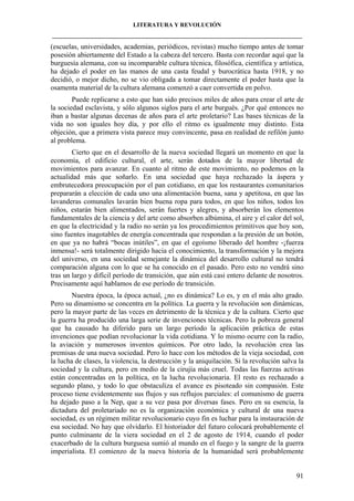 LITERATURA Y REVOLUCIÓN
____________________________________________________________________________________

(escuelas, universidades, academias, periódicos, revistas) mucho tiempo antes de tomar
posesión abiertamente del Estado a la cabeza del tercero. Basta con recordar aquí que la
burguesía alemana, con su incomparable cultura técnica, filosófica, científica y artística,
ha dejado el poder en las manos de una casta feudal y burocrática hasta 1918, y no
decidió, o mejor dicho, no se vio obligada a tomar directamente el poder hasta que la
osamenta material de la cultura alemana comenzó a caer convertida en polvo.
Puede replicarse a esto que han sido precisos miles de años para crear el arte de
la sociedad esclavista, y sólo algunos siglos para el arte burgués. ¿Por qué entonces no
iban a bastar algunas decenas de años para el arte proletario? Las bases técnicas de la
vida no son iguales hoy día, y por ello el ritmo es igualmente muy distinto. Esta
objeción, que a primera vista parece muy convincente, pasa en realidad de refilón junto
al problema.
Cierto que en el desarrollo de la nueva sociedad llegará un momento en que la
economía, el edificio cultural, el arte, serán dotados de la mayor libertad de
movimientos para avanzar. En cuanto al ritmo de este movimiento, no podemos en la
actualidad más que soñarlo. En una sociedad que haya rechazado la áspera y
embrutecedora preocupación por el pan cotidiano, en que los restaurantes comunitarios
prepararán a elección de cada uno una alimentación buena, sana y apetitosa, en que las
lavanderas comunales lavarán bien buena ropa para todos, en que los niños, todos los
niños, estarán bien alimentados, serán fuertes y alegres, y absorberán los elementos
fundamentales de la ciencia y del arte como absorben albúmina, el aire y el calor del sol,
en que la electricidad y la radio no serán ya los procedimientos primitivos que hoy son,
sino fuentes inagotables de energía concentrada que respondan a la presión de un botón,
en que ya no habrá “bocas inútiles”, en que el egoísmo liberado del hombre -¡fuerza
inmensa!- será totalmente dirigido hacia el conocimiento, la transformación y la mejora
del universo, en una sociedad semejante la dinámica del desarrollo cultural no tendrá
comparación alguna con lo que se ha conocido en el pasado. Pero esto no vendrá sino
tras un largo y difícil período de transición, que aún está casi entero delante de nosotros.
Precisamente aquí hablamos de ese período de transición.
Nuestra época, la época actual, ¿no es dinámica? Lo es, y en el más alto grado.
Pero su dinamismo se concentra en la política. La guerra y la revolución son dinámicas,
pero la mayor parte de las veces en detrimento de la técnica y de la cultura. Cierto que
la guerra ha producido una larga serie de invenciones técnicas. Pero la pobreza general
que ha causado ha diferido para un largo período la aplicación práctica de estas
invenciones que podían revolucionar la vida cotidiana. Y lo mismo ocurre con la radio,
la aviación y numerosos inventos químicos. Por otro lado, la revolución crea las
premisas de una nueva sociedad. Pero lo hace con los métodos de la vieja sociedad, con
la lucha de clases, la violencia, la destrucción y la aniquilación. Si la revolución salva la
sociedad y la cultura, pero en medio de la cirujía más cruel. Todas las fuerzas activas
están concentradas en la política, en la lucha revolucionaria. El resto es rechazado a
segundo plano, y todo lo que obstaculiza el avance es pisoteado sin compasión. Este
proceso tiene evidentemente sus flujos y sus reflujos parciales: el comunismo de guerra
ha dejado paso a la Nep, que a su vez pasa por diversas fases. Pero en su esencia, la
dictadura del proletariado no es la organización económica y cultural de una nueva
sociedad, es un régimen militar revolucionario cuyo fin es luchar para la instauración de
esa sociedad. No hay que olvidarlo. El historiador del futuro colocará probablemente el
punto culminante de la viera sociedad en el 2 de agosto de 1914, cuando el poder
exacerbado de la cultura burguesa sumió al mundo en el fuego y la sangre de la guerra
imperialista. El comienzo de la nueva historia de la humanidad será probablemente

91

 