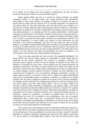 LITERATURA Y REVOLUCIÓN
____________________________________________________________________________________

de la cultura. Si nos fijamos por tarea liquidar el analfabetismo de aquí al décimo
aniversario del poder soviético, no es porque falten motivos.
Quizá alguien objete que doy a la noción de cultura proletaria un sentido
demasiado amplio. Si no puede haber una cultura proletaria total, plenamente
desarrollada, la clase obrera podría, sin embargo, triunfar en su objetivo de poner su
huella sobre la cultura antes de disolverse en la sociedad comunista. Una objeción de
este género debe ser ante todo observada como una desviación grave respecto a la
posición de la cultura proletaria. Que el proletariado, durante la época de su dictadura,
deba marcar la cultura con su huella es indiscutible. Sin embargo, está muy lejos de eso
una cultura proletaria si se entiende por ello un sistema desarrollado e interiormente
coherente de conocimiento y de técnicas en todos los terrenos de la creación material y
espiritual. El único hecho que, por primera vez, decenas de millones de hombres sepan
leer y escribir y conozcan las cuatro reglas constituirá un acontecimiento cultural, y de
la mayor importancia. La nueva cultura, por esencia, no será aristocrática, no será
reservada a una minoría privilegiada, sino que será una cultura de masa, universal,
popular. La cantidad se transformará también ahí en calidad: el crecimiento del carácter
de masa de la cultura elevará su nivel y modificará todos sus aspectos. Este proceso no
se desarrollará más que a través de una serie de etapas históricas. Con cada éxito en este
camino, los lazos internos que hacen del proletariado una clase se relajarán y, en
consecuencia, el terreno para una cultura proletaria desaparecerá.
Pero ¿y las capas superiores de la clase obrera? ¿Su vanguardia ideológica? ¿No
puede decirse que en este medio, aunque sea restringido, se asiste desde ahora al
desarrollo de una cultura proletaria? ¿No tenemos la academia socialista? ¿Ni
profesores rojos? Algunos cometen el error de plantear la cuestión de esta forma tan
abstracta. Se conciben las cosas como si fuera posible crear una cultura proletaria con
métodos de laboratorio. De hecho, la trama esencial de la cultura está tejida por las
relaciones e interacciones que existen entre la intelligentsia de la clase y la clase misma.
La cultura burguesa -técnica, política, filosófica y artística- ha sido elaborada en la
interacción de la burguesía y de sus inventores, dirigentes, pensadores y poetas. El
lector creaba al escritor, y el escritor al lector. Esto es válido en un grado infinitamente
mayor para el proletariado porque su economía, su política y su cultura no se pueden
construir más que sobre la iniciativa creadora de las masas. Para el porvenir inmediato,
sin embargo, la tarea principal de la intelligentsia proletaria no está en la abstracción de
una nueva cultura -cuya base falta incluso ahora-, sino en el trabajo cultural más
concreto; ayudar de forma sistemática, planificada, y por supuesto crítica, a las masas
atrasadas a asimilar los elementos indispensables de la cultura ya existente. No se puede
crear una cultura de clase a espaldas de la clase. Ahora bien, para edificar esta cultura en
cooperación con la clase, en estrecha relación con su trayectoria histórica general, es
necesario... construir el socialismo, o al menos sus grandes líneas. En esta vía, las
características de clase de la sociedad no irán acentuándose, sino, por el contrario,
reduciéndose poco a poco hasta cero, en proporción directa con los éxitos de la
revolución. La dictadura del proletariado es liberadora en el sentido de que es un medio
provisional -muy provisional- para desbrozar la vía y sentar las bases de una sociedad
sin clases y de una cultura basada en la solidaridad.
Para explicar más concretamente la idea de “período de edificación cultural” en
el desarrollo de la clase obrera, consideremos la sucesión histórica no de las clases, sino
de las generaciones. Decir que adoptan la sucesión unas de otras -cuando la sociedad
progresa y no cuando es decadente- significa que cada una de ellas añade su aportación
a lo que la cultura ha acumulado hasta entonces. Pero antes de poder hacerlo, cada

93

 