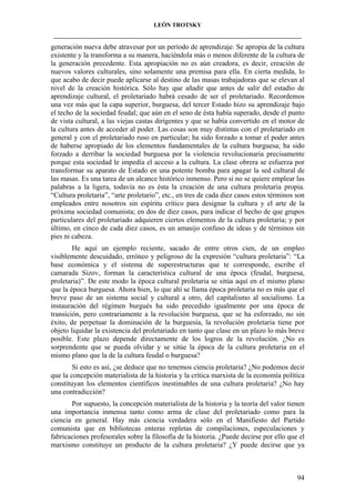 LEÓN TROTSKY
___________________________________________________________________________________

generación nueva debe atravesar por un período de aprendizaje. Se apropia de la cultura
existente y la transforma a su manera, haciéndola más o menos diferente de la cultura de
la generación precedente. Esta apropiación no es aún creadora, es decir, creación de
nuevos valores culturales, sino solamente una premisa para ella. En cierta medida, lo
que acabo de decir puede aplicarse al destino de las masas trabajadoras que se elevan al
nivel de la creación histórica. Sólo hay que añadir que antes de salir del estadio de
aprendizaje cultural, el proletariado habrá cesado de ser el proletariado. Recordemos
una vez más que la capa superior, burguesa, del tercer Estado hizo su aprendizaje bajo
el techo de la sociedad feudal; que aún en el seno de ésta había superado, desde el punto
de vista cultural, a las viejas castas dirigentes y que se había convertido en el motor de
la cultura antes de acceder al poder. Las cosas son muy distintas con el proletariado en
general y con el proletariado ruso en particular; ha sido forzado a tomar el poder antes
de haberse apropiado de los elementos fundamentales de la cultura burguesa; ha sido
forzado a derribar la sociedad burguesa por la violencia revolucionaria precisamente
porque esta sociedad le impedía el acceso a la cultura. La clase obrera se esfuerza por
transformar su aparato de Estado en una potente bomba para apagar la sed cultural de
las masas. Es una tarea de un alcance histórico inmenso. Pero si no se quiere emplear las
palabras a la ligera, todavía no es ésta la creación de una cultura proletaria propia.
“Cultura proletaria”, “arte proletario”, etc., en tres de cada diez casos estos términos son
empleados entre nosotros sin espíritu crítico para designar la cultura y el arte de la
próxima sociedad comunista; en dos de diez casos, para indicar el hecho de que grupos
particulares del proletariado adquieren ciertos elementos de la cultura proletaria; y por
último, en cinco de cada diez casos, es un amasijo confuso de ideas y de términos sin
pies ni cabeza.
He aquí un ejemplo reciente, sacado de entre otros cien, de un empleo
visiblemente descuidado, erróneo y peligroso de la expresión “cultura proletaria”: “La
base económica y el sistema de superestructuras que te corresponde, escribe el
camarada Sizov, forman la característica cultural de una época (feudal, burguesa,
proletaria)”. De este modo la época cultural proletaria se sitúa aquí en el mismo plano
que la época burguesa. Ahora bien, lo que ahí se llama época proletaria no es más que el
breve paso de un sistema social y cultural a otro, del capitalismo al socialismo. La
instauración del régimen burgués ha sido precedido igualmente por una época de
transición, pero contrariamente a la revolución burguesa, que se ha esforzado, no sin
éxito, de perpetuar la dominación de la burguesía, la revolución proletaria tiene por
objeto liquidar la existencia del proletariado en tanto que clase en un plazo lo más breve
posible. Este plazo depende directamente de los logros de la revolución. ¿No es
sorprendente que se pueda olvidar y se sitúe la época de la cultura proletaria en el
mismo plano que la de la cultura feudal o burguesa?
Si esto es así, ¿se deduce que no tenemos ciencia proletaria? ¿No podemos decir
que la concepción materialista de la historia y la crítica marxista de la economía política
constituyan los elementos científicos inestimables de una cultura proletaria? ¿No hay
una contradicción?
Por supuesto, la concepción materialista de la historia y la teoría del valor tienen
una importancia inmensa tanto como arma de clase del proletariado como para la
ciencia en general. Hay más ciencia verdadera sólo en el Manifiesto del Partido
comunista que en bibliotecas enteras repletas de compilaciones, especulaciones y
fabricaciones profesorales sobre la filosofía de la historia. ¿Puede decirse por ello que el
marxismo constituye un producto de la cultura proletaria? ¿Y puede decirse que ya

94

 