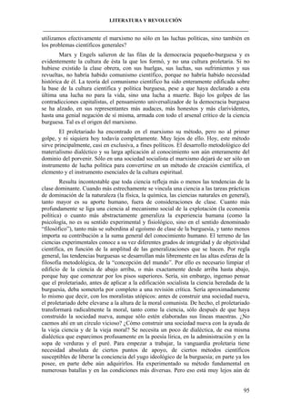 LITERATURA Y REVOLUCIÓN
____________________________________________________________________________________

utilizamos efectivamente el marxismo no sólo en las luchas políticas, sino también en
los problemas científicos generales?
Marx y Engels salieron de las filas de la democracia pequeño-burguesa y es
evidentemente la cultura de ésta la que los formó, y no una cultura proletaria. Si no
hubiese existido la clase obrera, con sus huelgas, sus luchas, sus sufrimientos y sus
revueltas, no habría habido comunismo científico, porque no habría habido necesidad
histórica de él. La teoría del comunismo científico ha sido enteramente edificada sobre
la base de la cultura científica y política burguesa, pese a que haya declarado a esta
última una lucha no para la vida, sino una lucha a muerte. Bajo los golpes de las
contradicciones capitalistas, el pensamiento universalizador de la democracia burguesa
se ha alzado, en sus representantes más audaces, más honestos y más clarividentes,
hasta una genial negación de sí misma, armada con todo el arsenal crítico de la ciencia
burguesa. Tal es el origen del marxismo.
El proletariado ha encontrado en el marxismo su método, pero no al primer
golpe, y ni siquiera hoy todavía completamente. Muy lejos de ello. Hoy, este método
sirve principalmente, casi en exclusiva, a fines políticos. El desarrollo metodológico del
materialismo dialéctico y su larga aplicación al conocimiento son aún enteramente del
dominio del porvenir. Sólo en una sociedad socialista el marxismo dejará de ser sólo un
instrumento de lucha política para convertirse en un método de creación científica, el
elemento y el instrumento esenciales de la cultura espiritual.
Resulta incontestable que toda ciencia refleja más o menos las tendencias de la
clase dominante. Cuando más estrechamente se vincula una ciencia a las tareas prácticas
de dominación de la naturaleza (la física, la química, las ciencias naturales en general),
tanto mayor es su aporte humano, fuera de consideraciones de clase. Cuanto más
profundamente se liga una ciencia al mecanismo social de la explotación (la economía
política) o cuanto más abstractamente generaliza la experiencia humana (como la
psicología, no es su sentido experimental y fisiológico, sino en el sentido denominado
“filosófico”), tanto más se subordina al egoísmo de clase de la burguesía, y tanto menos
importa su contribución a la suma general del conocimiento humano. El terreno de las
ciencias experimentales conoce a su vez diferentes grados de integridad y de objetividad
científica, en función de la amplitud de las generalizaciones que se hacen. Por regla
general, las tendencias burguesas se desarrollan más libremente en las altas esferas de la
filosofía metodológica, de la “concepción del mundo”. Por ello es necesario limpiar el
edificio de la ciencia de abajo arriba, o más exactamente desde arriba hasta abajo,
porque hay que comenzar por los pisos superiores. Sería, sin embargo, ingenuo pensar
que el proletariado, antes de aplicar a la edificación socialista la ciencia heredada de la
burguesía, deba someterla por completo a una revisión crítica. Sería aproximadamente
lo mismo que decir, con los moralistas utópicos: antes de construir una sociedad nueva,
el proletariado debe elevarse a la altura de la moral comunista. De hecho, el proletariado
transformará radicalmente la moral, tanto como la ciencia, sólo después de que haya
construido la sociedad nueva, aunque sólo estén elaboradas sus líneas maestras. ¿No
caemos ahí en un círculo vicioso? ¿Cómo construir una sociedad nueva con la ayuda de
la vieja ciencia y de la vieja moral? Se necesita un poco de dialéctica, de esa misma
dialéctica que esparcimos profusamente en la poesía lírica, en la administración y en la
sopa de verduras y el puré. Para empezar a trabajar, la vanguardia proletaria tiene
necesidad absoluta de ciertos puntos de apoyo, de ciertos métodos científicos
susceptibles de liberar la conciencia del yugo ideológico de la burguesía; en parte ya los
posee, en parte debe aún adquirirlos. Ha experimentado su método fundamental en
numerosas batallas y en las condiciones más diversas. Pero eso está muy lejos aún de

95

 