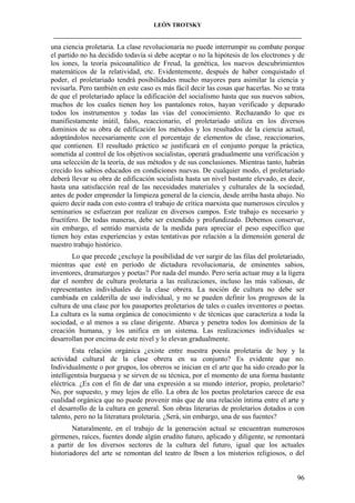 LEÓN TROTSKY
___________________________________________________________________________________

una ciencia proletaria. La clase revolucionaria no puede interrumpir su combate porque
el partido no ha decidido todavía si debe aceptar o no la hipótesis de los electrones y de
los iones, la teoría psicoanalítico de Freud, la genética, los nuevos descubrimientos
matemáticos de la relatividad, etc. Evidentemente, después de haber conquistado el
poder, el proletariado tendrá posibilidades mucho mayores para asimilar la ciencia y
revisarla. Pero también en este caso es más fácil decir las cosas que hacerlas. No se trata
de que el proletariado aplace la edificación del socialismo hasta que sus nuevos sabios,
muchos de los cuales tienen hoy los pantalones rotos, hayan verificado y depurado
todos los instrumentos y todas las vías del conocimiento. Rechazando lo que es
manifiestamente inútil, falso, reaccionario, el proletariado utiliza en los diversos
dominios de su obra de edificación los métodos y los resultados de la ciencia actual,
adoptándolos necesariamente con el porcentaje de elementos de clase, reaccionarios,
que contienen. El resultado práctico se justificará en el conjunto porque la práctica,
sometida al control de los objetivos socialistas, operará gradualmente una verificación y
una selección de la teoría, de sus métodos y de sus conclusiones. Mientras tanto, habrán
crecido los sabios educados en condiciones nuevas. De cualquier modo, el proletariado
deberá llevar su obra de edificación socialista hasta un nivel bastante elevado, es decir,
hasta una satisfacción real de las necesidades materiales y culturales de la sociedad,
antes de poder emprender la limpieza general de la ciencia, desde arriba hasta abajo. No
quiero decir nada con esto contra el trabajo de crítica marxista que numerosos círculos y
seminarios se esfuerzan por realizar en diversos campos. Este trabajo es necesario y
fructífero. De todas maneras, debe ser extendido y profundizado. Debemos conservar,
sin embargo, el sentido marxista de la medida para apreciar el peso específico que
tienen hoy estas experiencias y estas tentativas por relación a la dimensión general de
nuestro trabajo histórico.
Lo que precede ¿excluye la posibilidad de ver surgir de las filas del proletariado,
mientras que esté en período de dictadura revolucionaria, de eminentes sabios,
inventores, dramaturgos y poetas? Por nada del mundo. Pero sería actuar muy a la ligera
dar el nombre de cultura proletaria a las realizaciones, incluso las más valiosas, de
representantes individuales de la clase obrera. La noción de cultura no debe ser
cambiada en calderilla de uso individual, y no se pueden definir los progresos de la
cultura de una clase por los pasaportes proletarios de tales o cuales inventores o poetas.
La cultura es la suma orgánica de conocimiento v de técnicas que caracteriza a toda la
sociedad, o al menos a su clase dirigente. Abarca y penetra todos los dominios de la
creación humana, y los unifica en un sistema. Las realizaciones individuales se
desarrollan por encima de este nivel y lo elevan gradualmente.
Esta relación orgánica ¿existe entre nuestra poesía proletaria de hoy y la
actividad cultural de la clase obrera en su conjunto? Es evidente que no.
Individualmente o por grupos, los obreros se inician en el arte que ha sido creado por la
intelligentsia burguesa y se sirven de su técnica, por el momento de una forma bastante
eléctrica. ¿Es con el fin de dar una expresión a su mundo interior, propio, proletario?
No, por supuesto, y muy lejos de ello. La obra de los poetas proletarios carece de esa
cualidad orgánica que no puede provenir más que de una relación íntima entre el arte y
el desarrollo de la cultura en general. Son obras literarias de proletarios dotados o con
talento, pero no la literatura proletaria. ¿Será, sin embargo, una de sus fuentes?
Naturalmente, en el trabajo de la generación actual se encuentran numerosos
gérmenes, raíces, fuentes donde algún erudito futuro, aplicado y diligente, se remontará
a partir de los diversos sectores de la cultura del futuro, igual que los actuales
historiadores del arte se remontan del teatro de lbsen a los misterios religiosos, o del

96

 