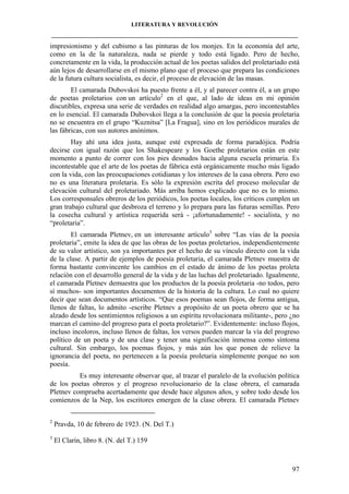 LITERATURA Y REVOLUCIÓN
____________________________________________________________________________________

impresionismo y del cubismo a las pinturas de los monjes. En la economía del arte,
como en la de la naturaleza, nada se pierde y todo está ligado. Pero de hecho,
concretamente en la vida, la producción actual de los poetas salidos del proletariado está
aún lejos de desarrollarse en el mismo plano que el proceso que prepara las condiciones
de la futura cultura socialista, es decir, el proceso de elevación de las masas.
El camarada Dubovskoi ha puesto frente a él, y al parecer contra él, a un grupo
de poetas proletarios con un artículo2 en el que, al lado de ideas en mi opinión
discutibles, expresa una serie de verdades en realidad algo amargas, pero incontestables
en lo esencial. El camarada Dubovskoi llega a la conclusión de que la poesía proletaria
no se encuentra en el grupo “Kuznitsa” [La Fragua], sino en los periódicos murales de
las fábricas, con sus autores anónimos.
Hay ahí una idea justa, aunque esté expresada de forma paradójica. Podría
decirse con igual razón que los Shakespeare y los Goethe proletarios están en este
momento a punto de correr con los pies desnudos hacia alguna escuela primaria. Es
incontestable que el arte de los poetas de fábrica está orgánicamente mucho más ligado
con la vida, con las preocupaciones cotidianas y los intereses de la casa obrera. Pero eso
no es una literatura proletaria. Es sólo la expresión escrita del proceso molecular de
elevación cultural del proletariado. Más arriba hemos explicado que no es lo mismo.
Los corresponsales obreros de los periódicos, los poetas locales, los críticos cumplen un
gran trabajo cultural que desbroza el terreno y lo prepara para las futuras semillas. Pero
la cosecha cultural y artística requerida será - ¡afortunadamente! - socialista, y no
“proletaria”.
El camarada Pletnev, en un interesante artículo3 sobre “Las vías de la poesía
proletaria”, emite la idea de que las obras de los poetas proletarios, independientemente
de su valor artístico, son ya importantes por el hecho de su vínculo directo con la vida
de la clase. A partir de ejemplos de poesía proletaria, el camarada Pletnev muestra de
forma bastante convincente los cambios en el estado de ánimo de los poetas proleta
relación con el desarrollo general de la vida y de las luchas del proletariado. Igualmente,
el camarada Pletnev demuestra que los productos de la poesía proletaria -no todos, pero
sí muchos- son importantes documentos de la historia de la cultura. Lo cual no quiere
decir que sean documentos artísticos. “Que esos poemas sean flojos, de forma antigua,
llenos de faltas, lo admito -escribe Pletnev a propósito de un poeta obrero que se ha
alzado desde los sentimientos religiosos a un espíritu revolucionara militante-, pero ¿no
marcan el camino del progreso para el poeta proletario?”. Evidentemente: incluso flojos,
incluso incoloros, incluso llenos de faltas, los versos pueden marcar la vía del progreso
político de un poeta y de una clase y tener una significación inmensa como síntoma
cultural. Sin embargo, los poemas flojos, y más aún los que ponen de relieve la
ignorancia del poeta, no pertenecen a la poesía proletaria simplemente porque no son
poesía.
Es muy interesante observar que, al trazar el paralelo de la evolución política
de los poetas obreros y el progreso revolucionario de la clase obrera, el camarada
Pletnev comprueba acertadamente que desde hace algunos años, y sobre todo desde los
comienzos de la Nep, los escritores emergen de la clase obrera. El camarada Pletnev
2

Pravda, 10 de febrero de 1923. (N. Del T.)

3

El Clarín, libro 8. (N. del T.) 159

97

 