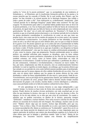 LEÓN TROTSKY
___________________________________________________________________________________

explica la “crisis de la poesía proletaria” -que va acompañada de una tendencia al
formalismo y... al filisteísmo- por la insuficiente formación política de los poetas y la
escasa atención que les concede el Partido. De lo cual resulta, dice Pletnev, que los
poetas “no han resistido a la colosal presión de la ideología burguesa: han cedido o
están a punto de ceder a ella”. Esta explicación es, evidentemente, insuficiente. ¿Qué
“colosal presión de la ideología burguesa” puede haber entre nosotros? No hay que
exagerar. No discutiremos para saber si el partido habría podido hacer más en favor de
la poesía proletaria, o no. Eso no basta para explicar la falta de fuerza de resistencia de
esta poesía, de igual modo que esa falta de fuerza no está compensada por una violenta
gesticulación “de clase” (en el estilo del manifiesto de “Kuznitsa”). El fondo de la
cuestión es que en el período prerrevolucionario y en el primer período de la revolución
los poetas proletarios consideraban la versificación no como un arte que tiene sus
propias leyes, sino como uno de los medios de quejarse de su triste suerte o de exponer
sus sentimientos revolucionarios. Los poetas proletarios no han abordado, la poesía
como un arte y un oficio más que en estos últimos años, una vez que se relajó la tensión
de la guerra civil. De pronto apareció que en la esfera del arte el proletariado no había
creado aún medio cultural alguno, mientras que la intelligentsia burguesa tiene el suyo,
sea bueno o malo. El hecho esencial no es aquí que el partido o sus dirigentes no hayan
“ayudado suficientemente”, sino que las masas no estaban artísticamente preparadas; y
el arte, como la ciencia, exige una preparación. Nuestro proletariado posee su cultura
política -en cantidad suficiente para asegurar su dictadura-, pero no tiene cultura
artístico. Mientras los poetas proletarios caminaban en las filas de las formaciones de
combate comunes, sus versos, como ya hemos dicho, conservaban un valor de
documentos revolucionarios. Cuando tuvieron que enfrentarse a problemas de oficio y
de arte comenzaron, voluntaria o involuntariamente, a buscarse un nuevo medio. No
hay, por tanto, simplemente una falta de atención, sino un condicionamiento histórico
profundo. Lo cual no significa en modo alguno, sin embargo, que los poetas obreros que
han entrado en ese período de crisis estén definitivamente perdidos para el proletariado.
Esperamos que por lo menos algunos de ellos saldrán fortalecidos de esa crisis. Una vez
más, esto no quiere decir tampoco que los grupos de poetas obreros de hoy estén
destinados a sentar las bases inquebrantables de una nueva y gran poesía. Nada de eso.
Verosímilmente, será un privilegio de las generaciones futuras, que también tendrán que
atravesar sus períodos de crisis, porque habrá todavía durante mucho tiempo muchas
desviaciones de grupos y de círculos, muchas dudas y errores ideológicos y culturales,
cuya causa profunda reside en la falta de madurez cultural de la clase obrera.
El solo aprendizaje de la técnica literaria es una etapa indispensable y que
requiere tiempo. La técnica se hace notar de forma más acusada en aquellos que no la
poseen. Puede decirse de muchos jóvenes proletarios con toda exactitud que no son
ellos los que dominan la técnica, sino que es la técnica la que les domina a ellos. En
algunos, en los de más talento, no es más que una crisis de crecimiento. En cuanto a
aquellos que no podrán convertirse en dueños de la técnica, parecerán siempre
“artificiales”, imitadores e incluso bufones. Pero sería excesivo concluir de ello que los
obreros no necesitan de la técnica del arte burgués. Sin embargo, muchos caen en este
error: “Dadnos -dicen- algo que sea nuestro, incluso algo detestable, pero que sea,
nuestro.” Esto es falso y falaz. El arte detestable no es arte y por tanto los trabajadores
no tienen necesidad de ello. Quien se conforma con “lo detestable”, quien lleva en él, en
el fondo, una buena porción de desprecio por las masas, es muy importante para esa
especie particular de políticos que nutren una desconfianza orgánica en la fuerza de la
clase obrera pero que la halagan y glorifican cuando “todo va bien”. Detrás de los
demagogos, los inocentes sinceros repiten esta fórmula de simplificación
98

 