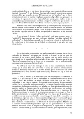 LITERATURA Y REVOLUCIÓN
____________________________________________________________________________________

pseudoproletaria. Eso no es marxismo, sino populismo reaccionario, teñido apenas de
ideología “proletaria”. El arte destinado al proletariado no puede ser un arte de segunda
categoría. Hay que aprender, a pesar del hecho de que los “estudios” -que se hacen
obligatoriamente entre el enemigo- impliquen un cierto peligro. Hay que aprender, y la
importancia de organizaciones como el proletkult, por ejemplo, debe medirse no por la
velocidad con que crean una nueva literatura, sino por la contribución que aportan a la
elevación del nivel literario de la clase obrera, comenzando por sus capas superiores.
Términos tales como “literatura proletaria” y “cultura proletaria” son peligrosos
porque reducen artificialmente el porvenir cultural al marco estrecho del presente,
porque falsean las perspectivas, porque violan las proporciones, porque desnaturalizan
los criterios y porque cultivan de forma muy peligrosa la arrogancia de los pequeños
círculos.
Si se rechaza el término “cultura proletaria”, ¿qué hacer entonces con... el
“proletkult”? Convengamos en que proletkult significa “actividad cultural del
proletariado”, es decir, lucha encarnizada por elevar el nivel cultural de la clase obrera.
En verdad que la importancia del proletkult no disminuirá ni un ápice por esta
interpretación.

*

*

*

En su declaración programática, que ya hemos citado de pasada, los escritores
proletarios de “Kuznitsa” proclaman que “el estilo es la clase” y que por tanto los
escritores de un origen social distinto no pueden crear un estilo artístico que
corresponda con la naturaleza del proletariado. De ahí parece deducirse que el grupo
“Kuznitsa”, que es proletario a un tiempo por su composición y por su tendencia, está a
punto de crear precisamente el arte proletario.
“El estilo es la clase”. Sin embargo, el estilo no nace completamente al mismo
tiempo que la clase. Una clase encuentra su estilo por caminos extremadamente
complejos. Sería muy simple que un escritor pudiera, por el mero hecho de ser un
proletario fiel a su clase, instalarse en la encrucijada y declarar: “Yo soy el estilo del
proletariado.”
“El estilo es la clase”, y no sólo en arte, sino ante todo en política. Ahora bien, la
política es el único terreno en que el proletariado ha creado efectivamente su propio
estilo. ¿Cómo? No mediante ese simple silogismo: cada clase tiene su estilo, el
proletariado es una clase, y encarga a determinado grupo proletario formular su estilo
político. No, el camino fue hecho más complejo. La elaboración de la política proletaria
ha pasado por las huelgas económicas, por la lucha, por el derecho de coalición, por los
utopistas ingleses y franceses, por la participación de los obreros en los combates
revolucionarios bajo la dirección de la democracia burguesa, por el Manifiesto del
Partido comunista, por la creación de la socialdemocracia, que, sin embargo, en el curso
de los acontecimientos se sometió al “estilo” de otras clases, por la escisión de la
socialdemocracia y la separación de los comunistas, por la lucha de los comunistas por
el frente único, y por una serie de etapas que aún están por venir. Todo lo que le queda
de energía al proletariado después de lo que ha hecho frente a las exigencias elementales
de la vida ha ido y va encaminada a la elaboración de ese “estilo” político. Mientras que
la ascensión histórica de la burguesía tuvo lugar con una igualdad relativa en todos los
dominios de la vida social, la burguesía al enriquecerse, al organizarse, al formarse
filosófica y estéticamente, y al acumular hábitos de dominio, para el proletariado, como
99

 
