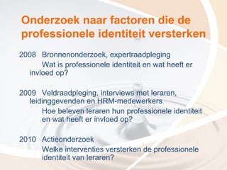 Onderzoek naar factoren die de
professionele identiteit versterken
2008 Bronnenonderzoek, expertraadpleging
      Wat is professionele identiteit en wat heeft er
  invloed op?

2009 Veldraadpleging, interviews met leraren,
  leidinggevenden en HRM-medewerkers
      Hoe beleven leraren hun professionele identiteit
      en wat heeft er invloed op?

2010 Actieonderzoek
     Welke interventies versterken de professionele
     identiteit van leraren?
 