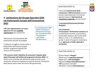QUESTIONI APERTE (1)

4. costituzione dei Gruppi Operativi (GO)
nei Partenariati Europei dell’innovazione
(PEI)
I PEI non rappresentano un nuovo
approccio ma una modalità
organizzativa che consente di:
ottimizzare il funzionamento dei
partenariati coinvolti nei progetti

La comunicazione COM
(2012) 79 istituisce il
Partenariato Europeo
per l‘Innovazione (PEI)
"Produttività e
sostenibilità
dell'agricoltura"

 utilizzare al meglio le risorse messe a
disposizione dall’Unione europea
tramite i programmi dedicati alla
ricerca e all’innovazione.
I PEI avranno anche l’obiettivo di aumentare l’impatto delle
azioni finanziate nell’ambito del programma Horizon 2020 e di
offrire nuovi contributi alla definizione delle priorità in esso
contenute, attraverso l’esperienza acquisita durante l’attuazione
delle diverse azioni svolte all’interno del partenariato.

Il tema del trasferimento delle
conoscenze e dell’innovazione presso il
tessuto imprenditoriale e territoriale
agricolo italiano è tipicamente di
competenza regionale, per due motivi:
1.normativo/istituzionale (funzioni
delegate)
2.di contenuto:
l’innovazione è fortemente connessa alle
caratteristiche tecniche, economiche e
sociali delle imprese e dei territori (CAP
Reform, Fiche n. 23, 23/05/2012) e,
quindi, le azioni di supporto necessitano
di un approccio a livello regionale e
territoriale.

QUESTIONI APERTE (2)
Come rilevare i bisogni?
Quali sono le esperienze passate?
Quali sono i colli di bottiglia?
Qual è la massa critica/dimensione?
Chi può esere coinvolto?
Risultati in comune/brevettazione?

 