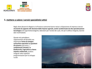 5. mettere a valore i servizi specialistici attivi
Negli ultimi decenni le Regioni e le Province autonome hanno messo a disposizione di imprese e tecnici
strumenti di supporto alle decisioni delle imprese agricole, anche caratterizzate da alta specializzazione
tecnologica (reti agrometeorologiche, laboratori per l’analisi dei suoli, reti per la difesa integrata, banche
dati multimediali)
Queste reti potrebbero
rappresentare all’attualità una
importante fonte di sostegno
conoscitivo-operativo su questioni
di scenario quali ad es., i
cambiamenti climatici, la
biodiversità, l’agricoltura a basso
impatto ambientale, qualora
integrati nelle rispettive
programmazioni per lo sviluppo
rurale.

 