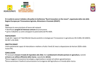 Si è svolta lo scorso 2 ottobre a Bruxelles la Conferenza “Rural Innovation on the move!”, organizzata dalla rete delle
Regioni Europee per l’Innovazione Agricola, Alimentare e Forestale (ERIAFF)
TEMI
delineare le aree prioritarie di lavoro del network
 identificare progetti di interesse comune da promuovere
 aprire il dibattito su come sviluppare le potenzialità del PEI-AGRI.
PARTECIPANTI
tra gli altri: regioni di 7 Stati Membri (buone pratiche e strategie per l’innovazione in agricoltura); DG CLIMA, DG SANCO,
DG RDT e DG AGRI.
OBIETTIVI ERIAFF
creare partenariati capaci di intercettare e mettere a frutto i fondi UE messi a disposizione da Horizon 2020 e dalla
nuova PAC.
CONCLUSIONI
È necessario trovare il modo di rispondere alle sfide che i cambiamenti climatici portano in agricoltura, nonché
arrivare a un utilizzo efficiente delle risorse, soprattutto idriche
Serve maggiore innovazione tecnologica, organizzativa e sociale nel settore agroalimentare
Serve aumentare il livello di comunicazione tra le esigenze dell’agricoltura e il mondo della ricerca.

 