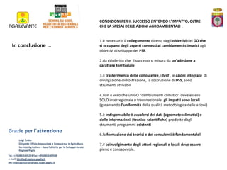 CONDIZIONI PER IL SUCCESSO (INTENDO L’IMPATTO, OLTRE
CHE LA SPESA) DELLE AZIONI AGROAMBIENTALI :

In conclusione …

1.è necessario il collegamento diretto degli obiettivi dei GO che
si occupano degli aspetti connessi ai cambiamenti climatici agli
obiettivi di sviluppo dei PSR
2.da ciò deriva che il successo si misura da un’adesione a
carattere territoriale
3.il trasferimento delle conoscenze, i test , le azioni integrate di
divulgazione-dimostrazione, la costruzione di DSS, sono
strumenti attivabili
4.non è vero che un GO “cambiamenti climatici” deve essere
SOLO interregionale o transnazionale: gli impatti sono locali
(garantendo l’uniformità della qualità metodologica delle azioni)
5.è indispensabile è avvalersi dei dati (agrometeoclimatici) e
delle informazioni (tecnico-scientifiche) prodotte dagli
strumenti-programmi esistenti

Grazie per l’attenzione
Luigi Trotta
Dirigente Ufficio Innovazione e Conoscenza in Agricoltura
Servizio Agricoltura - Area Politiche per lo Sviluppo Rurale
Regione Puglia
Tel.: +39.080.5405204 fax: +39.080.5409508
e-mail: l.trotta@regione.puglia.it
pec: ricercagricoltura@pec.rupar.puglia.it

6.la formazione dei tecnici e dei consulenti è fondamentale!
7.il coinvolgimento degli attori regionali e locali deve essere
pieno e consapevole.

 