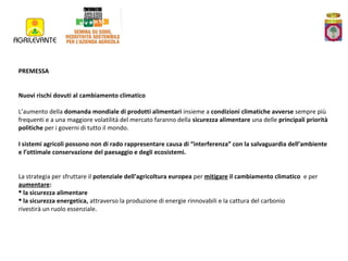 PREMESSA
Nuovi rischi dovuti al cambiamento climatico
L’aumento della domanda mondiale di prodotti alimentari insieme a condizioni climatiche avverse sempre più
frequenti e a una maggiore volatilità del mercato faranno della sicurezza alimentare una delle principali priorità
politiche per i governi di tutto il mondo.
I sistemi agricoli possono non di rado rappresentare causa di “interferenza” con la salvaguardia dell’ambiente
e l’ottimale conservazione del paesaggio e degli ecosistemi.
La strategia per sfruttare il potenziale dell’agricoltura europea per mitigare il cambiamento climatico e per
aumentare:
 la sicurezza alimentare
 la sicurezza energetica, attraverso la produzione di energie rinnovabili e la cattura del carbonio
rivestirà un ruolo essenziale.

 
