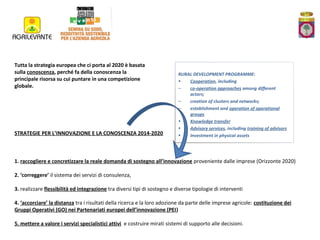 Tutta la strategia europea che ci porta al 2020 è basata
sulla conoscenza, perché fa della conoscenza la
principale risorsa su cui puntare in una competizione
globale.

STRATEGIE PER L’INNOVAZIONE E LA CONOSCENZA 2014-2020

RURAL DEVELOPMENT PROGRAMME:
•
Cooperation, including
–
co-operation approaches among different
actors;
–
creation of clusters and networks;
–
establishment and operation of operational
groups
•
Knowledge transfer
•
Advisory services, including training of advisors
•
Investment in physical assets

1. raccogliere e concretizzare la reale domanda di sostegno all’innovazione proveniente dalle imprese (Orizzonte 2020)
2. ‘correggere’ il sistema dei servizi di consulenza,
3. realizzare flessibilità ed integrazione tra diversi tipi di sostegno e diverse tipologie di interventi
4. ‘accorciare’ la distanza tra i risultati della ricerca e la loro adozione da parte delle imprese agricole: costituzione dei
Gruppi Operativi (GO) nei Partenariati europei dell’innovazione (PEI)
5. mettere a valore i servizi specialistici attivi e costruire mirati sistemi di supporto alle decisioni.

 