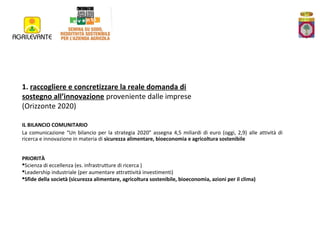 1. raccogliere e concretizzare la reale domanda di
sostegno all’innovazione proveniente dalle imprese
(Orizzonte 2020)
IL BILANCIO COMUNITARIO
La comunicazione “Un bilancio per la strategia 2020” assegna 4,5 miliardi di euro (oggi, 2,9) alle attività di
ricerca e innovazione in materia di sicurezza alimentare, bioeconomia e agricoltura sostenibile
PRIORITÀ
Scienza di eccellenza (es. infrastrutture di ricerca )
Leadership industriale (per aumentare attrattività investimenti)
Sfide della società (sicurezza alimentare, agricoltura sostenibile, bioeconomia, azioni per il clima)

 