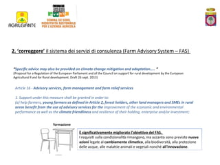 2. ‘correggere’ il sistema dei servizi di consulenza (Farm Advisory System – FAS)
“Specific advice may also be provided on climate change mitigation and adaptation….. ”

(Proposal for a Regulation of the European Parliament and of the Council on support for rural development by the European
Agricultural Fund for Rural development. Draft 26 sept. 2013)

Article 16 - Advisory services, farm management and farm relief services
1. Support under this measure shall be granted in order to:
(a) help farmers, young farmers as defined in Article 2, forest holders, other land managers and SMEs in rural
areas benefit from the use of advisory services for the improvement of the economic and environmental
performance as well as the climate friendliness and resilience of their holding, enterprise and/or investment;
formazione

È significativamente migliorato l’obiettivo del FAS.
I requisiti sulla condizionalità rimangono, ma accanto sono previste nuove
azioni legate al cambiamento climatico, alla biodiversità, alla protezione
delle acque, alle malattie animali e vegetali nonché all'innovazione.

 