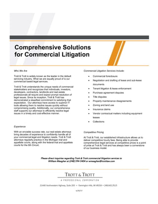 Comprehensive Solutions
for Commercial Litigation
	
Who We Are

Commercial Litigation Services Include:

Trott & Trott is widely known as the leader in the default
servicing industry. What we are equally proud of is our
commercial based legal services.



Commercial foreclosure



Negotiation and drafting of lease and sub-lease
documents

Trott & Trott understands the unique needs of commercial
stakeholders and recognizes that individuals, investors,
developers, contractors, landlords and real estate
professionals all require and expect prompt resolution of
legal issues. Since its inception, Trott & Trott has
demonstrated a steadfast commitment to satisfying that
expectation. Our attorneys have access to superior IT
tools allowing them to resolve issues quickly without
compromising quality. Additionally, our comprehensive
staff supports our attorneys to efficiently resolve legal
issues in a timely and cost-effective manner.



Tenant litigation & lease enforcement



Purchase agreement disputes



Title disputes



Property maintenance disagreements



Zoning and land use



Insurance claims



Vendor contractual matters including equipment
leases



Collections

Experience
With an enviable success rate, our real estate attorneys
bring decades of experience to confidently handle all of
your commercial legal and litigation needs. Trott & Trott
attorneys regularly practice in the Michigan trial and
appellate courts, along with the federal trial and appellate
courts for the 6th Circuit.

	

Competitive Pricing
At Trott & Trott, our established infrastructure allows us to
deliver competitive hourly fees. Being able to provide
comprehensive legal services at competitive prices is a point
of pride at Trott & Trott and has always been a cornerstone
of our business model.

Please direct inquiries regarding Trott & Trott commercial litigation services to
William Meagher at (248) 594-5404 or wmeagher@trottlaw.com

6/20/13

	

 
