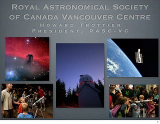 Royal Astronomical Society
of Canada Vancouver Centre
       H o w a r d T r o t t i e r
    P r e s i d e n t , R A S C - V C




                                        1
 