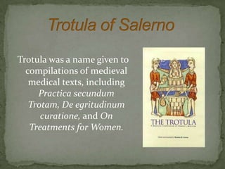 Trotula was a name given to
  compilations of medieval
   medical texts, including
     Practica secundum
   Trotam, De egritudinum
      curatione, and On
   Treatments for Women.
 