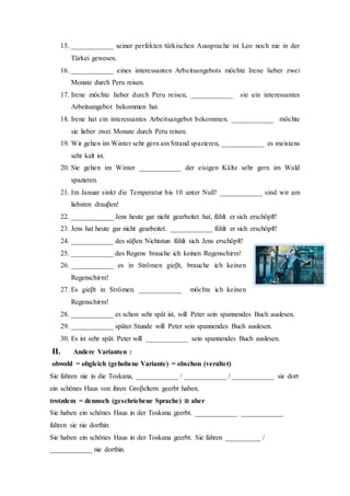3. a) Sie haben wenig Geld ____________ planen sie eine Reise durch Asien zu
zweit.
b) ____________ sie wenig Geld haben planen sie eine Reise durch Asien zu
zweit.
c) ____________ ihrer niedrigen Renten planen sie eine Reise durch Asien zu
zweit.
4. a) Leo spricht sehr gut Türkisch ____________ er noch nie in der Türkei
gewesen ist.
b) Leo ist noch nie in der Türkei gewesen ____________ spricht er sehr
gut Türkisch.
c) ____________ seiner perfekten türkischen Aussprache ist Leo noch nie in
der Türkei gewesen.
5. a) ____________ eines interessanten Arbeitsangebots möchte Irene lieber zwei
Monate durch Peru reisen.
b) Irene möchte lieber durch Peru reisen ____________ sie ein
interessantes Arbeitsangebot bekommen hat.
c) Irene hat ein interessantes Arbeitsangebot bekommen ____________
möchte sie lieber zwei Monate durch Peru reisen.
6. a) Wir gehen im Winter sehr gern am Strand spazieren ____________ es
meistens sehr kalt ist.
b) Sie gehen im Winter ____________ der eisigen Kälte sehr gern im Wald
spazieren.
c) Im Januar sinkt die Temperatur bis 10 unter Null! ____________ sind wir
am liebsten drauβen!
7. a) ____________ Jens heute gar nicht gearbeitet hat fühlt er sich erschöpft!
b) Jens hat heute gar nicht gearbeitet ____________ fühlt er sich erschöpft!
c) ____________ des süβen Nichtstun fühlt sich Jens erschöpft!
 