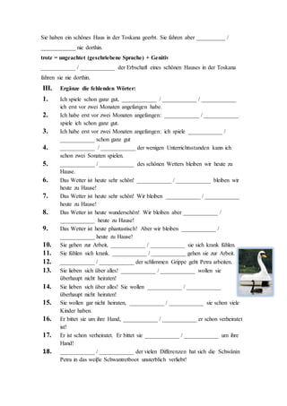 8. a) ____________ des heftigen Regens brauche
ich keinen Regenschirm!
b) ____________ es in Strömen gieβt
brauche ich keinen Regenschirm!
c) Es gieβt in Strömen ____________ brauche ich keinen Regenschirm!
9. a) ____________ es schon sehr spät ist will Peter sein spannendes Buch
auslesen.
b) ____________ später Stunde will Peter sein spannendes Buch auslesen.
c) Es ist sehr spät Peter will ____________ sein spannendes Buch auslesen.
II. Andere Varianten :
obwohl = obgleich (gehobene Variante) = obschon (veraltet)
a) Sie fahren nie in die Toskana ____________ / ____________ / ____________
sie dort ein schönes Haus von ihren Groβeltern geerbt haben.
trotzdem = dennoch (geschriebene Sprache) ≅ aber
b) Sie haben ein schönes Haus in der Toskana geerbt ____________ /
____________ fahren sie nie dorthin.
c) Sie haben ein schönes Haus in der Toskana geerbt Sie fahren __________
/ ____________ nie dorthin.
d) Sie haben ein schönes Haus in der Toskana geerbt Sie fahren aber
__________ / ____________ nie dorthin.
trotz = ungeachtet (geschriebene Sprache) + Genitiv
e) ____________ / ____________ der Erbschaft eines schönen Hauses in der
Toskana fahren sie nie dorthin.
III. Ergänze die fehlenden Wörter:
1. a) Ich spiele schon ganz gut ____________ / ____________ /
____________ ich erst vor zwei Monaten angefangen habe.
 