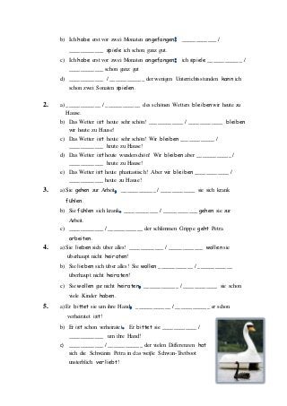 b) Ich habe erst vor zwei Monaten angefangen ____________ /
____________ spiele ich schon ganz gut.
c) Ich habe erst vor zwei Monaten angefangen ich spiele ____________ /
____________ schon ganz gut
d) ____________ / ____________ der wenigen Unterrichtsstunden kann ich
schon zwei Sonaten spielen.
2. a) ____________ / ____________ des schönen Wetters bleiben wir heute zu
Hause.
b) Das Wetter ist heute sehr schön! ____________ / ____________ bleiben
wir heute zu Hause!
c) Das Wetter ist heute sehr schön! Wir bleiben ____________ /
____________ heute zu Hause!
d) Das Wetter ist heute wunderschön! Wir bleiben aber ____________ /
____________ heute zu Hause!
e) Das Wetter ist heute phantastisch! Aber wir bleiben ____________ /
____________ heute zu Hause!
3. a) Sie gehen zur Arbeit ____________ / ____________ sie sich krank
fühlen.
b) Sie fühlen sich krank ____________ / ____________ gehen sie zur
Arbeit.
c) ____________ / ____________ der schlimmen Grippe geht Petra
arbeiten.
4. a) Sie lieben sich über alles! ____________ / ____________ wollen sie
überhaupt nicht heiraten!
b) Sie lieben sich über alles! Sie wollen ____________ / ____________
überhaupt nicht heiraten!
c) Sie wollen gar nicht heiraten ____________ / ____________ sie schon
viele Kinder haben.
5. a) Er bittet sie um ihre Hand ____________ / ____________ er schon
verheiratet ist!
b) Er ist schon verheiratet Er bittet sie ____________ /
____________ um ihre Hand!
c) ____________ / ____________ der vielen Differenzen hat
sich die Schwänin Petra in das weiβe Schwan-Tretboot
unsterblich verliebt!
 