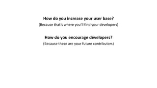 How	do	you	increase	your	user	base?
(Because	that’s	where	you’ll	find	your	developers)
How	do	you	encourage	developers?
(Because	these	are	your	future	contributors)
 