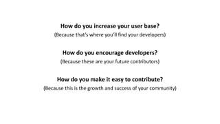 How	do	you	increase	your	user	base?
(Because	that’s	where	you’ll	find	your	developers)
How	do	you	encourage	developers?
(Because	these	are	your	future	contributors)
How	do	you	make	it	easy	to	contribute?
(Because	this	is	the	growth	and	success	of	your	community)
 