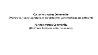 Customers	versus	Community
(Money	vs.	Time;	Expectations	are	different;	Conversations	are	different)
Partners	versus	Community
(Don’t	mix	business	with	community)
 