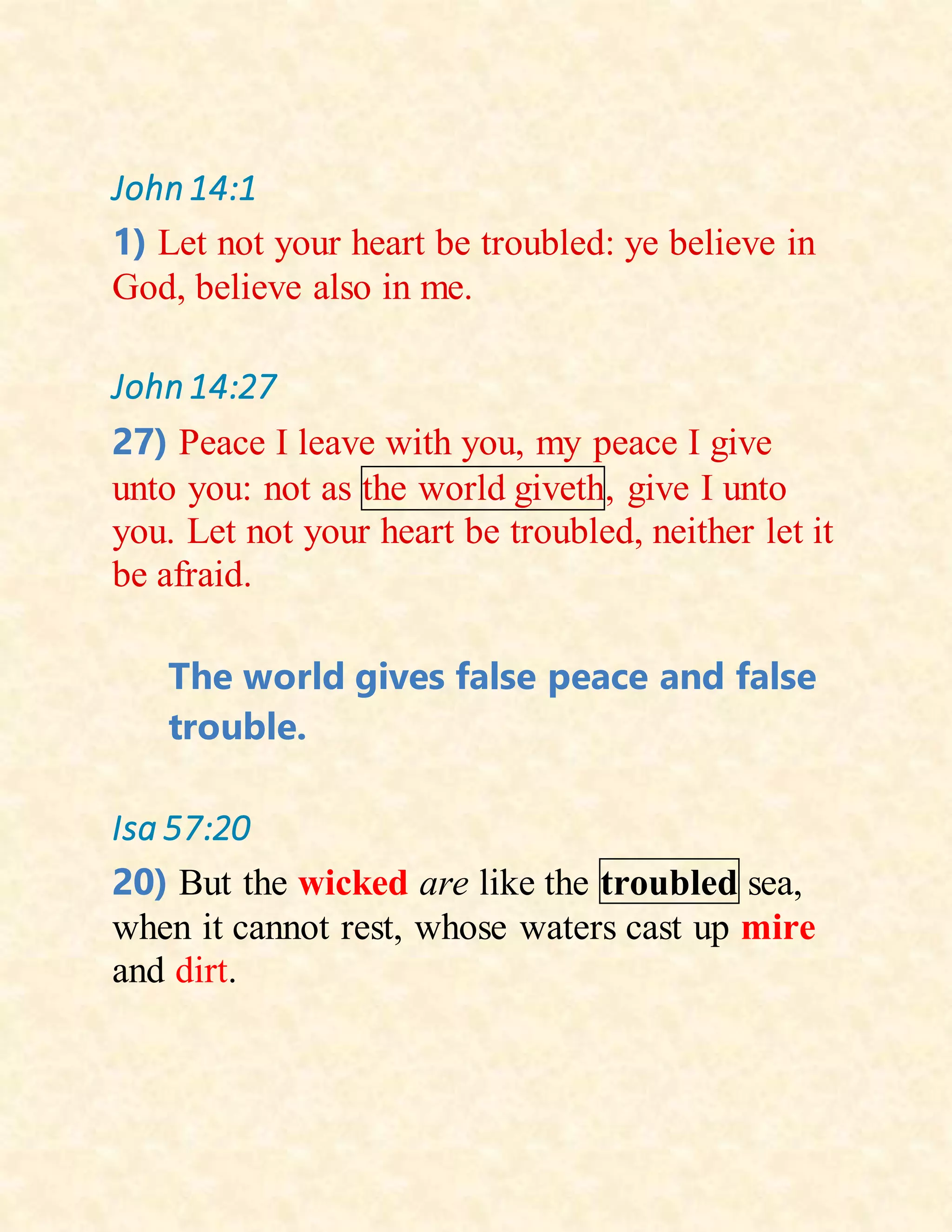 John14:1
1) Let not your heart be troubled: ye believe in
God, believe also in me.
John14:27
27) Peace I leave with you, my peace I give
unto you: not as the world giveth, give I unto
you. Let not your heart be troubled, neither let it
be afraid.
The world gives false peace and false
trouble.
Isa 57:20
20) But the wicked are like the troubled sea,
when it cannot rest, whose waters cast up mire
and dirt.
 