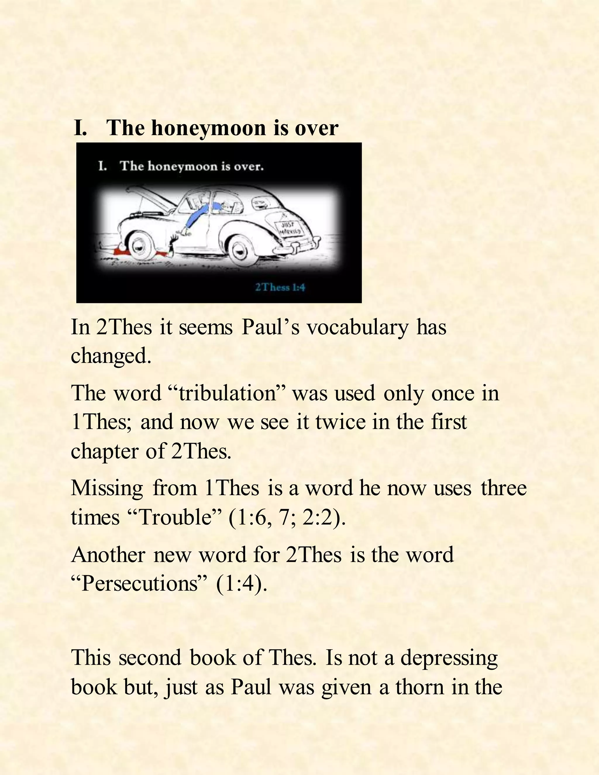 I. The honeymoon is over
In 2Thes it seems Paul’s vocabulary has
changed.
The word “tribulation” was used only once in
1Thes; and now we see it twice in the first
chapter of 2Thes.
Missing from 1Thes is a word he now uses three
times “Trouble” (1:6, 7; 2:2).
Another new word for 2Thes is the word
“Persecutions” (1:4).
This second book of Thes. Is not a depressing
book but, just as Paul was given a thorn in the
 