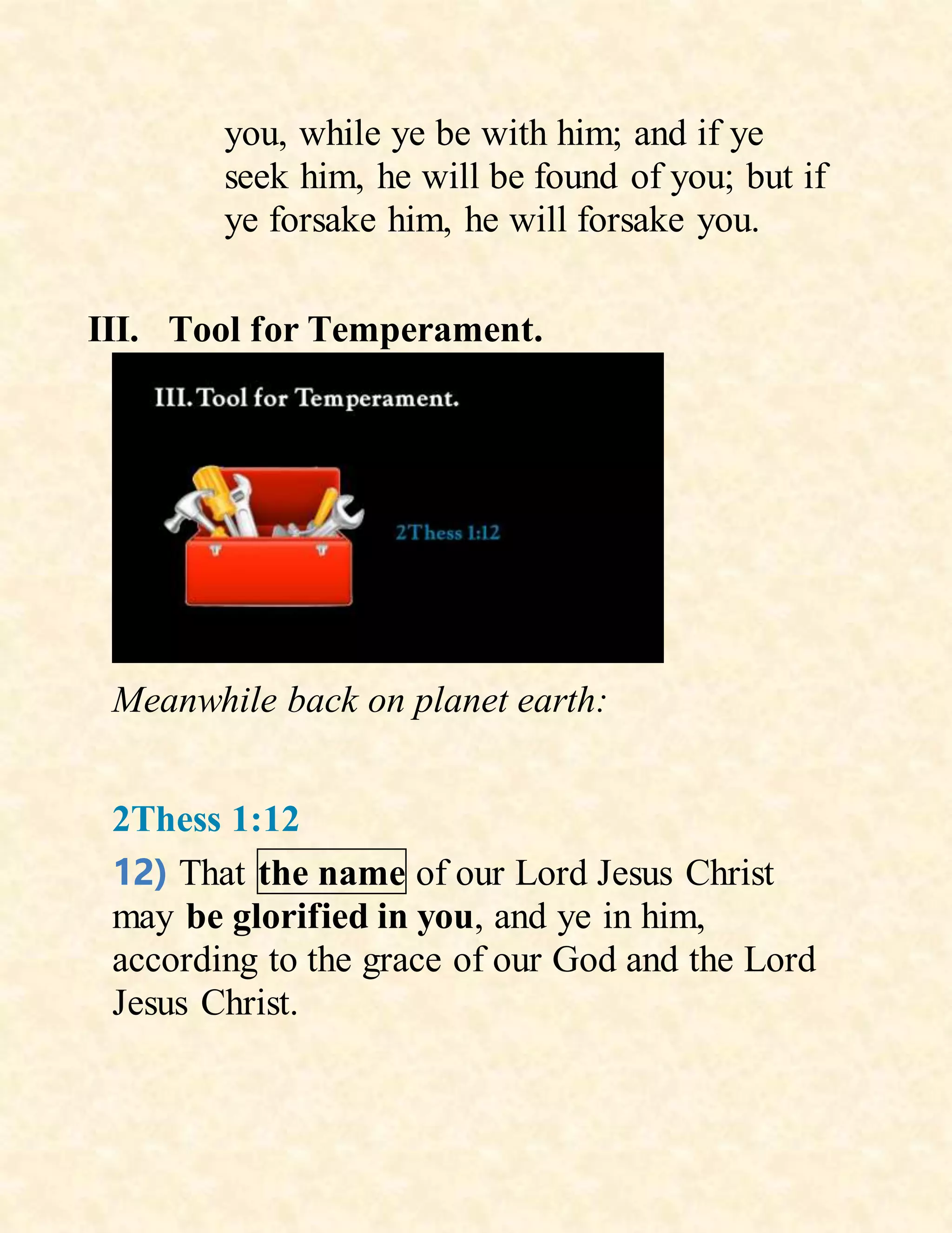 you, while ye be with him; and if ye
seek him, he will be found of you; but if
ye forsake him, he will forsake you.
III. Tool for Temperament.
Meanwhile back on planet earth:
2Thess 1:12
12) That the name of our Lord Jesus Christ
may be glorified in you, and ye in him,
according to the grace of our God and the Lord
Jesus Christ.
 