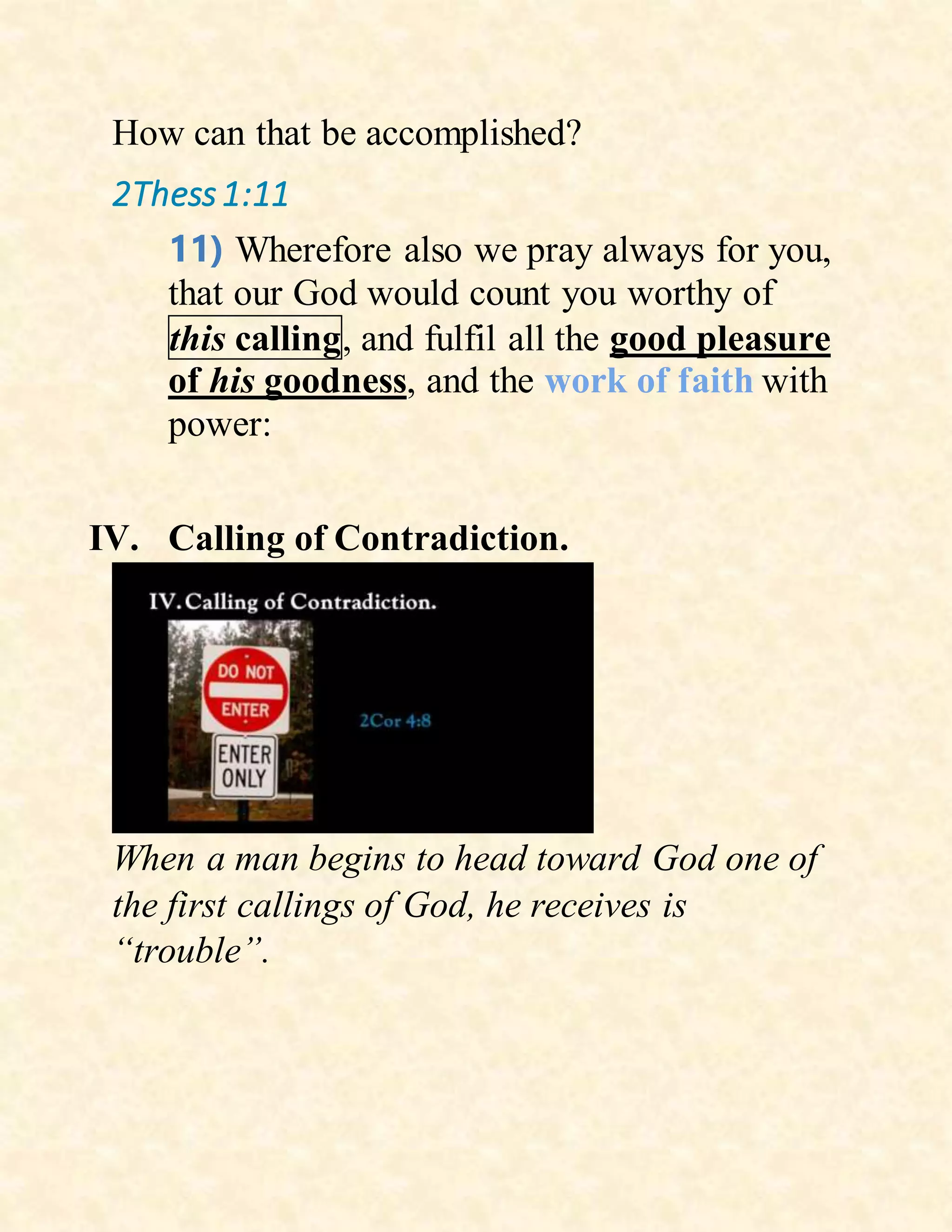 How can that be accomplished?
2Thess1:11
11) Wherefore also we pray always for you,
that our God would count you worthy of
this calling, and fulfil all the good pleasure
of his goodness, and the work of faith with
power:
IV. Calling of Contradiction.
When a man begins to head toward God one of
the first callings of God, he receives is
“trouble”.
 