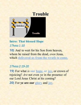 Trouble
Intro: That blessed Hope
1Thess1:10
10) And to wait for his Son from heaven,
whom he raised from the dead, even Jesus,
which delivered us from the wrath to come.
1Thess2:19-20
19) For what is our hope, or joy, or crown of
rejoicing? Are not even ye in the presence of
our Lord Jesus Christ at his coming?
20) For ye are our glory and joy.
 