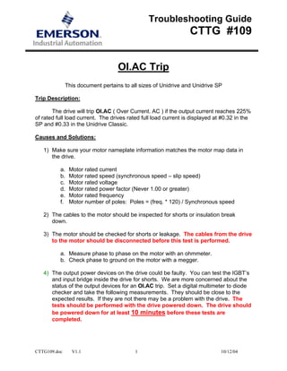 CTTG109.doc V1.1 1 10/12/04
Troubleshooting Guide
CTTG #109
OI.AC Trip
This document pertains to all sizes of Unidrive and Unidrive SP
Trip Description:
The drive will trip OI.AC ( Over Current. AC ) if the output current reaches 225%
of rated full load current. The drives rated full load current is displayed at #0.32 in the
SP and #0.33 in the Unidrive Classic.
Causes and Solutions:
1) Make sure your motor nameplate information matches the motor map data in
the drive.
a. Motor rated current
b. Motor rated speed (synchronous speed – slip speed)
c. Motor rated voltage
d. Motor rated power factor (Never 1.00 or greater)
e. Motor rated frequency
f. Motor number of poles: Poles = (freq. * 120) / Synchronous speed
2) The cables to the motor should be inspected for shorts or insulation break
down.
3) The motor should be checked for shorts or leakage. The cables from the drive
to the motor should be disconnected before this test is performed.
a. Measure phase to phase on the motor with an ohmmeter.
b. Check phase to ground on the motor with a megger.
4) The output power devices on the drive could be faulty. You can test the IGBT’s
and input bridge inside the drive for shorts. We are more concerned about the
status of the output devices for an OI.AC trip. Set a digital multimeter to diode
checker and take the following measurements. They should be close to the
expected results. If they are not there may be a problem with the drive. The
tests should be performed with the drive powered down. The drive should
be powered down for at least 10 minutes before these tests are
completed.
 