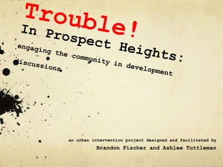 Trouble! In Prospect Heights:engaging the community in development discussions an urban intervention project designed and facilitated by  Brandon Fischer and Ashlee Tuttleman 