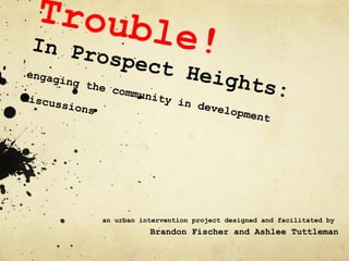 Trouble!  In Prospect Heights: engaging the community in development discussions an urban intervention project designed and facilitated by  Brandon Fischer and Ashlee Tuttleman 