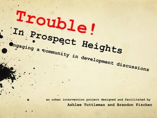 Trouble!  In Prospect Heights engaging a community in development discussions an urban intervention project designed and facilitated by  Ashlee Tuttleman and Brandon Fischer 