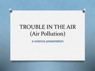 TROUBLE IN THE AIR
(Air Pollution)
a science presentation
 