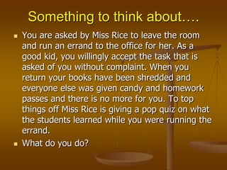 Something to think about…. You are asked by Miss Rice to leave the room and run an errand to the office for her. As a good kid, you willingly accept the task that is asked of you without complaint. When you return your books have been shredded and everyone else was given candy and homework passes and there is no more for you. To top things off Miss Rice is giving a pop quiz on what the students learned while you were running the errand.  What do you do?  