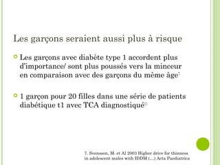 Les garçons seraient aussi plus à risque
 Les garçons avec diabète type 1 accordent plus
d’importance/ sont plus poussés vers la minceur
en comparaison avec des garçons du même âge7
 1 garçon pour 20 filles dans une série de patients
diabétique t1 avec TCA diagnostiqué11
7. Svensson, M. et Al 2003 Higher drive for thinness
in adolescent males with IDDM (…) Acta Paediatrica
 